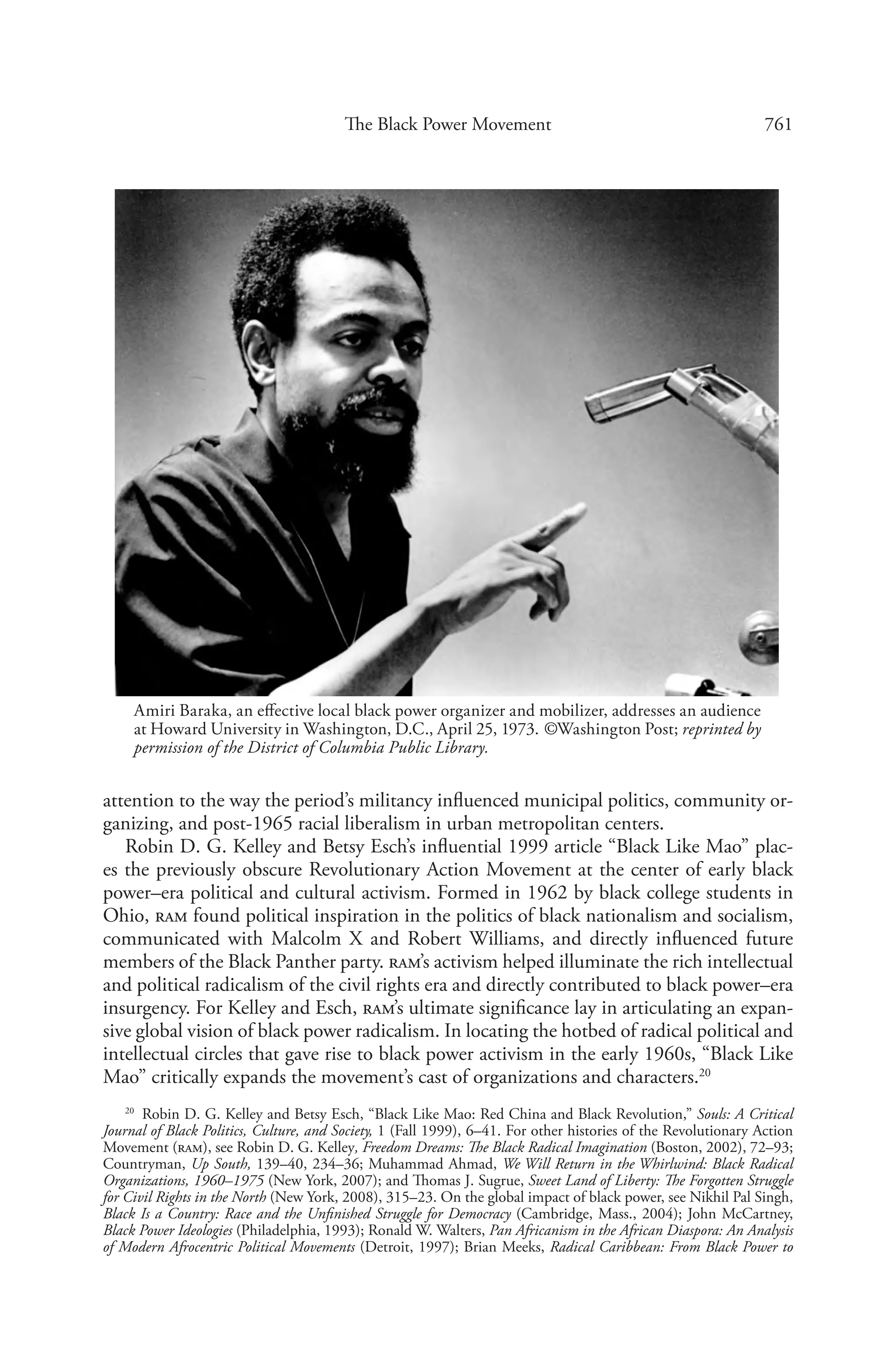 761The Black Power Movement
attention to the way the period’s militancy influenced municipal politics, community or-
ganizing, and post-1965 racial liberalism in urban metropolitan centers.
Robin D. G. Kelley and Betsy Esch’s influential 1999 article “Black Like Mao” plac-
es the previously obscure Revolutionary Action Movement at the center of early black
­power–era political and cultural activism. Formed in 1962 by black college students in
Ohio, ram found political inspiration in the politics of black nationalism and socialism,
communicated with Malcolm X and Robert Williams, and directly influenced future
members of the Black Panther party. ram’s activism helped illuminate the rich intellectual
and political radicalism of the civil rights era and directly contributed to black power–era
insurgency. For Kelley and Esch, ram’s ultimate significance lay in articulating an expan-
sive global vision of black power radicalism. In locating the hotbed of radical political and
intellectual circles that gave rise to black power activism in the early 1960s, “Black Like
Mao” critically expands the movement’s cast of organizations and characters.20
20
  Robin D. G. Kelley and Betsy Esch, “Black Like Mao: Red China and Black Revolution,” Souls: A Critical
Journal of Black Politics, Culture, and Society, 1 (Fall 1999), 6–41. For other histories of the Revolutionary Action
Movement (ram), see Robin D. G. Kelley, Freedom Dreams: The Black Radical Imagination (Boston, 2002), 72–93;
Countryman, Up South, 139–40, 234–36; Muhammad Ahmad, We Will Return in the Whirlwind: Black Radical
Organizations, 1960–1975 (New York, 2007); and Thomas J. Sugrue, Sweet Land of Liberty: The Forgotten Struggle
for Civil Rights in the North (New York, 2008), 315–23. On the global impact of black power, see Nikhil Pal Singh,
Black Is a Country: Race and the Unfinished Struggle for Democracy (Cambridge, Mass., 2004); John McCartney,
Black Power Ideologies (Philadelphia, 1993); Ronald W. Walters, Pan Africanism in the African Diaspora: An Analysis
of Modern Afrocentric Political Movements (Detroit, 1997); Brian Meeks, Radical Caribbean: From Black Power to
Amiri Baraka, an effective local black power organizer and mobilizer, addresses an audience
at Howard University in Washington, D.C., April 25, 1973. ©Washington Post; reprinted by
permission of the District of Columbia Public Library.
 