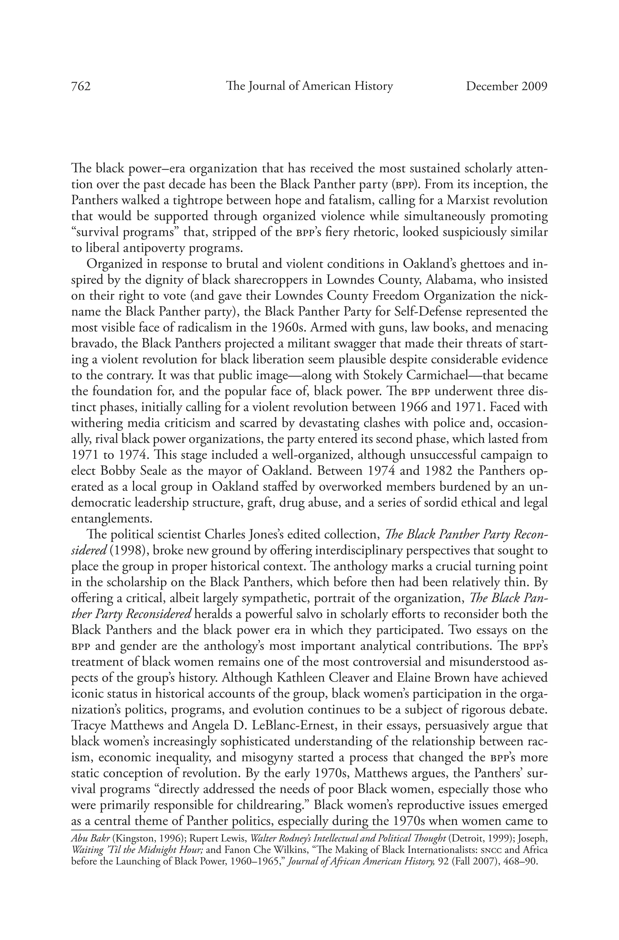 762 The Journal of American History December 2009
The black power–era organization that has received the most sustained scholarly atten-
tion over the past decade has been the Black Panther party (bpp). From its inception, the
Panthers walked a tightrope between hope and fatalism, calling for a Marxist revolution
that would be supported through organized violence while simultaneously promoting
“survival programs” that, stripped of the bpp’s fiery rhetoric, looked suspiciously similar
to liberal antipoverty programs.
Organized in response to brutal and violent conditions in Oakland’s ghettoes and in-
spired by the dignity of black sharecroppers in Lowndes County, Alabama, who insisted
on their right to vote (and gave their Lowndes County Freedom Organization the nick-
name the Black Panther party), the Black Panther Party for Self-Defense represented the
most visible face of radicalism in the 1960s. Armed with guns, law books, and menacing
bravado, the Black Panthers projected a militant swagger that made their threats of start-
ing a violent revolution for black liberation seem plausible despite considerable evidence
to the contrary. It was that public image—along with Stokely Carmichael—that became
the foundation for, and the popular face of, black power. The bpp underwent three dis-
tinct phases, initially calling for a violent revolution between 1966 and 1971. Faced with
withering media criticism and scarred by devastating clashes with police and, occasion-
ally, rival black power organizations, the party entered its second phase, which lasted from
1971 to 1974. This stage included a well-organized, although unsuccessful campaign to
elect Bobby Seale as the mayor of Oakland. Between 1974 and 1982 the Panthers op-
erated as a local group in Oakland staffed by overworked members burdened by an un-
democratic leadership structure, graft, drug abuse, and a series of sordid ethical and legal
entanglements.
The political scientist Charles Jones’s edited collection, The Black Panther Party Recon-
sidered (1998), broke new ground by offering interdisciplinary perspectives that sought to
place the group in proper historical context. The anthology marks a crucial turning point
in the scholarship on the Black Panthers, which before then had been relatively thin. By
offering a critical, albeit largely sympathetic, portrait of the organization, The Black Pan-
ther Party Reconsidered heralds a powerful salvo in scholarly efforts to reconsider both the
Black Panthers and the black power era in which they participated. Two essays on the
bpp and gender are the anthology’s most important analytical contributions. The bpp’s
treatment of black women remains one of the most controversial and misunderstood as-
pects of the group’s history. Although Kathleen Cleaver and Elaine Brown have achieved
iconic status in historical accounts of the group, black women’s participation in the orga-
nization’s politics, programs, and evolution continues to be a subject of rigorous debate.
Tracye Matthews and Angela D. LeBlanc-Ernest, in their essays, persuasively argue that
black women’s increasingly sophisticated understanding of the relationship between rac-
ism, economic inequality, and misogyny started a process that changed the bpp’s more
static conception of revolution. By the early 1970s, Matthews argues, the Panthers’ sur-
vival programs “directly addressed the needs of poor Black women, especially those who
were primarily responsible for childrearing.” Black women’s reproductive issues emerged
as a central theme of Panther politics, especially during the 1970s when women came to
Abu Bakr (Kingston, 1996); Rupert Lewis, Walter Rodney’s Intellectual and Political Thought (Detroit, 1999); Joseph,
Waiting ’Til the Midnight Hour; and Fanon Che Wilkins, “The Making of Black Internationalists: sncc and Africa
before the Launching of Black Power, 1960–1965,” Journal of African American History, 92 (Fall 2007), 468–90.
 