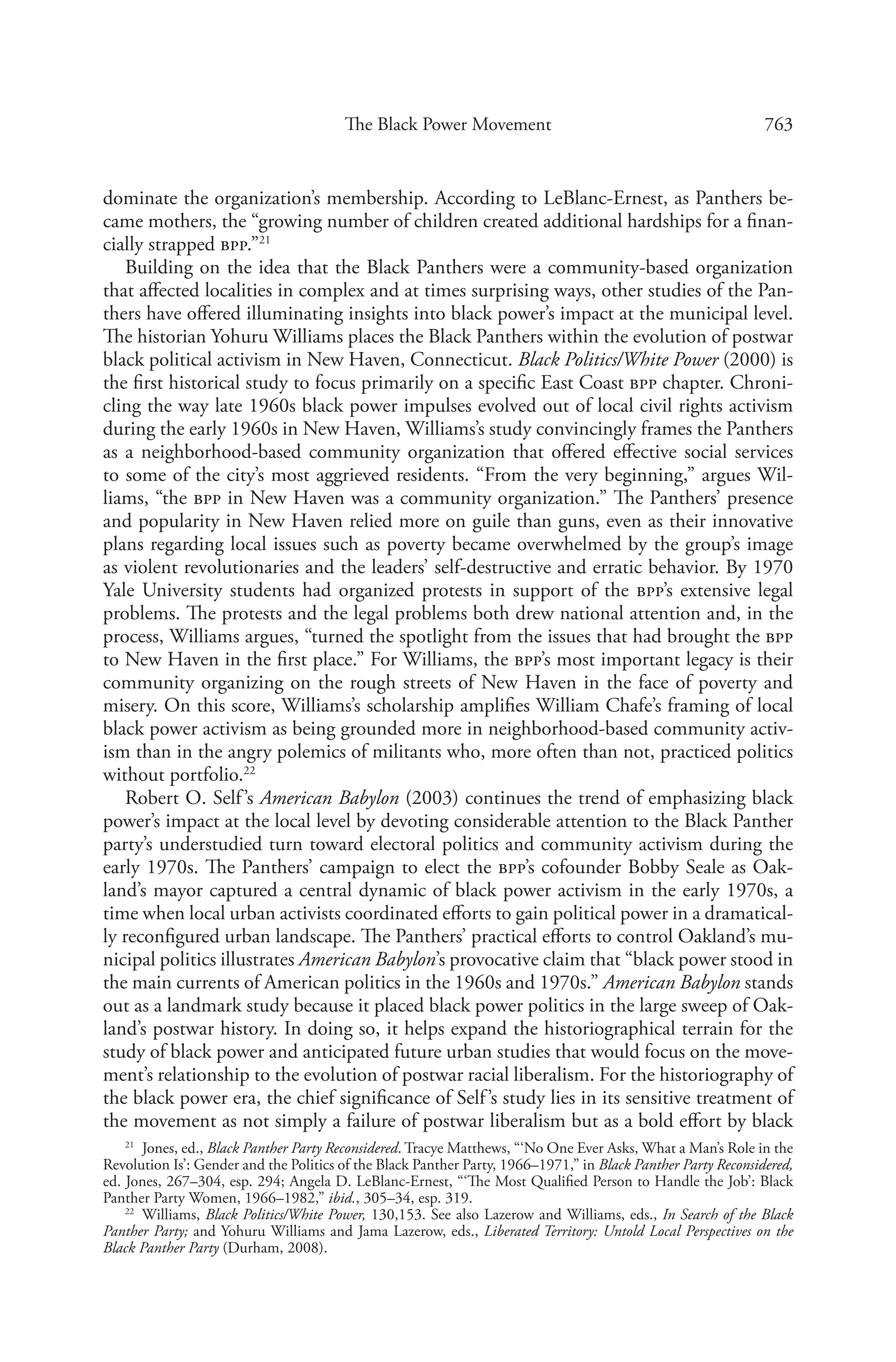 763The Black Power Movement
dominate the organization’s membership. According to LeBlanc-Ernest, as Panthers be-
came mothers, the “growing number of children created additional hardships for a finan-
cially strapped bpp.”21
Building on the idea that the Black Panthers were a community-based organization
that affected localities in complex and at times surprising ways, other studies of the Pan-
thers have offered illuminating insights into black power’s impact at the municipal level.
The historian Yohuru Williams places the Black Panthers within the evolution of postwar
black political activism in New Haven, Connecticut. Black Politics/White Power (2000) is
the first historical study to focus primarily on a specific East Coast bpp chapter. Chroni-
cling the way late 1960s black power impulses evolved out of local civil rights activism
during the early 1960s in New Haven, Williams’s study convincingly frames the Panthers
as a neighborhood-based community organization that offered effective social services
to some of the city’s most aggrieved residents. “From the very beginning,” argues Wil-
liams, “the bpp in New Haven was a community organization.” The Panthers’ presence
and popularity in New Haven relied more on guile than guns, even as their innovative
plans regarding local issues such as poverty became overwhelmed by the group’s image
as violent revolutionaries and the leaders’ self-destructive and erratic behavior. By 1970
Yale University students had organized protests in support of the bpp’s extensive legal
problems. The protests and the legal problems both drew national attention and, in the
process, Williams argues, “turned the spotlight from the issues that had brought the bpp
to New Haven in the first place.” For Williams, the bpp’s most important legacy is their
community organizing on the rough streets of New Haven in the face of poverty and
misery. On this score, Williams’s scholarship amplifies William Chafe’s framing of local
black power activism as being grounded more in neighborhood-based community activ-
ism than in the angry polemics of militants who, more often than not, practiced politics
without portfolio.22
Robert O. Self’s American Babylon (2003) continues the trend of emphasizing black
power’s impact at the local level by devoting considerable attention to the Black Panther
party’s understudied turn toward electoral politics and community activism during the
early 1970s. The Panthers’ campaign to elect the bpp’s cofounder Bobby Seale as Oak-
land’s mayor captured a central dynamic of black power activism in the early 1970s, a
time when local urban activists coordinated efforts to gain political power in a dramatical-
ly reconfigured urban landscape. The Panthers’ practical efforts to control Oakland’s mu-
nicipal politics illustrates American Babylon’s provocative claim that “black power stood in
the main currents of American politics in the 1960s and 1970s.” American Babylon stands
out as a landmark study because it placed black power politics in the large sweep of Oak-
land’s postwar history. In doing so, it helps expand the historiographical terrain for the
study of black power and anticipated future urban studies that would focus on the move-
ment’s relationship to the evolution of postwar racial liberalism. For the historiography of
the black power era, the chief significance of Self’s study lies in its sensitive treatment of
the movement as not simply a failure of postwar liberalism but as a bold effort by black
21
  Jones, ed., Black Panther Party Reconsidered. Tracye Matthews, “‘No One Ever Asks, What a Man’s Role in the
Revolution Is’: Gender and the Politics of the Black Panther Party, 1966–1971,” in Black Panther Party Reconsidered,
ed. Jones, 267–304, esp. 294; Angela D. LeBlanc-Ernest, “‘The Most Qualified Person to Handle the Job’: Black
Panther Party Women, 1966–1982,” ibid., 305–34, esp. 319.
22
  Williams, Black Politics/White Power, 130,153. See also Lazerow and Williams, eds., In Search of the Black
Panther Party; and Yohuru Williams and Jama Lazerow, eds., Liberated Territory: Untold Local Perspectives on the
Black Panther Party (Durham, 2008).
 
