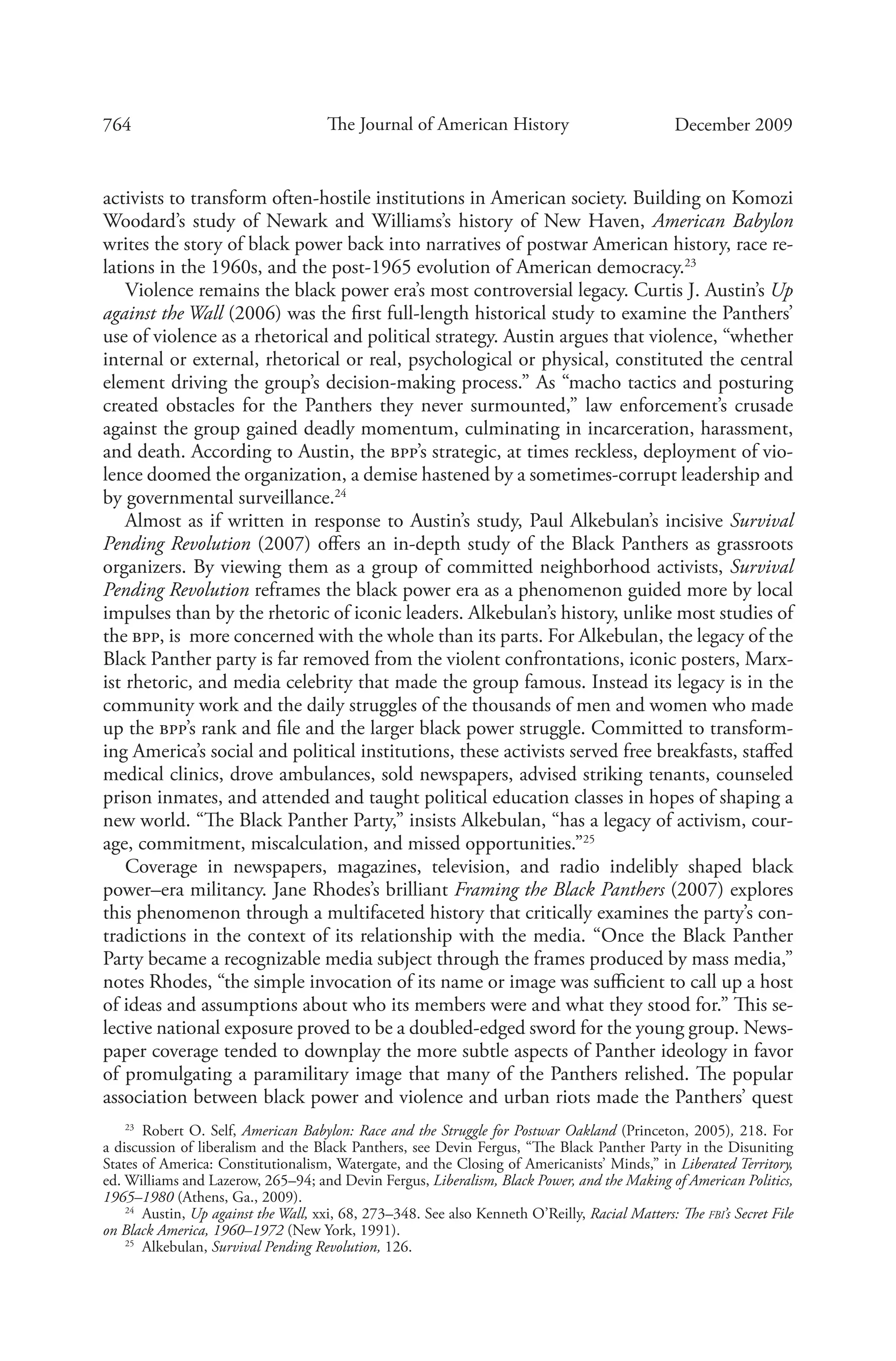 764 The Journal of American History December 2009
activists to transform often-hostile institutions in American society. Building on Komozi
Woodard’s study of Newark and Williams’s history of New Haven, American Babylon
writes the story of black power back into narratives of postwar American history, race re-
lations in the 1960s, and the post-1965 evolution of American democracy.23
Violence remains the black power era’s most controversial legacy. Curtis J. Austin’s Up
against the Wall (2006) was the first full-length historical study to examine the Panthers’
use of violence as a rhetorical and political strategy. Austin argues that violence, “whether
internal or external, rhetorical or real, psychological or physical, constituted the central
element driving the group’s decision-making process.” As “macho tactics and posturing
created obstacles for the Panthers they never surmounted,” law enforcement’s crusade
against the group gained deadly momentum, culminating in incarceration, harassment,
and death. According to Austin, the bpp’s strategic, at times reckless, deployment of vio-
lence doomed the organization, a demise hastened by a sometimes-corrupt leadership and
by governmental surveillance.24
Almost as if written in response to Austin’s study, Paul Alkebulan’s incisive Survival
Pending Revolution (2007) offers an in-depth study of the Black Panthers as grassroots
organizers. By viewing them as a group of committed neighborhood activists, Survival
Pending Revolution reframes the black power era as a phenomenon guided more by local
impulses than by the rhetoric of iconic leaders. Alkebulan’s history, unlike most studies of
the bpp, is more concerned with the whole than its parts. For Alkebulan, the legacy of the
Black Panther party is far removed from the violent confrontations, iconic posters, Marx-
ist rhetoric, and media celebrity that made the group famous. Instead its legacy is in the
community work and the daily struggles of the thousands of men and women who made
up the bpp’s rank and file and the larger black power struggle. Committed to transform-
ing America’s social and political institutions, these activists served free breakfasts, staffed
medical clinics, drove ambulances, sold newspapers, advised striking tenants, counseled
prison inmates, and attended and taught political education classes in hopes of shaping a
new world. “The Black Panther Party,” insists Alkebulan, “has a legacy of activism, cour-
age, commitment, miscalculation, and missed opportunities.”25
Coverage in newspapers, magazines, television, and radio indelibly shaped black
­power–era militancy. Jane Rhodes’s brilliant Framing the Black Panthers (2007) explores
this phenomenon through a multifaceted history that critically examines the party’s con-
tradictions in the context of its relationship with the media. “Once the Black Panther
Party became a recognizable media subject through the frames produced by mass media,”
notes Rhodes, “the simple invocation of its name or image was sufficient to call up a host
of ideas and assumptions about who its members were and what they stood for.” This se-
lective national exposure proved to be a doubled-edged sword for the young group. News-
paper coverage tended to downplay the more subtle aspects of Panther ideology in favor
of promulgating a paramilitary image that many of the Panthers relished. The popular
association between black power and violence and urban riots made the Panthers’ quest
23
  Robert O. Self, American Babylon: Race and the Struggle for Postwar Oakland (Princeton, 2005), 218. For
a discussion of liberalism and the Black Panthers, see Devin Fergus, “The Black Panther Party in the Disuniting
States of America: Constitutionalism, Watergate, and the Closing of Americanists’ Minds,” in Liberated Territory,
ed. Williams and Lazerow, 265–94; and Devin Fergus, Liberalism, Black Power, and the Making of American Politics,
1965–1980 (Athens, Ga., 2009).
24
  Austin, Up against the Wall, xxi, 68, 273–348. See also Kenneth O’Reilly, Racial Matters: The fbi’s Secret File
on Black America, 1960–1972 (New York, 1991).
25
  Alkebulan, Survival Pending Revolution, 126.
 