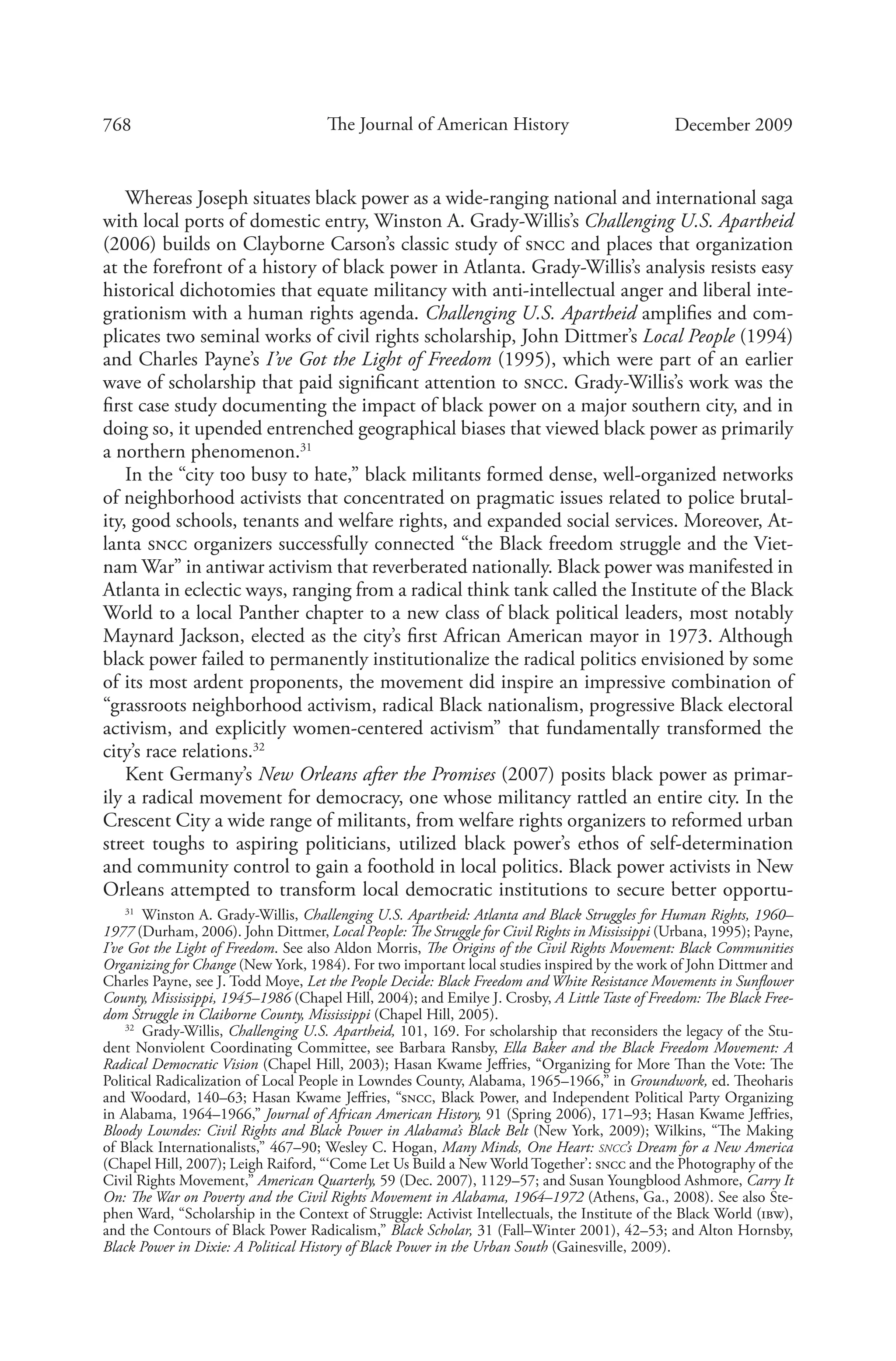 768 The Journal of American History December 2009
Whereas Joseph situates black power as a wide-ranging national and international saga
with local ports of domestic entry, Winston A. Grady-Willis’s Challenging U.S. Apartheid
(2006) builds on Clayborne Carson’s classic study of sncc and places that organization
at the forefront of a history of black power in Atlanta. Grady-Willis’s analysis resists easy
historical dichotomies that equate militancy with anti-intellectual anger and liberal inte-
grationism with a human rights agenda. Challenging U.S. Apartheid amplifies and com-
plicates two seminal works of civil rights scholarship, John Dittmer’s Local People (1994)
and Charles Payne’s I’ve Got the Light of Freedom (1995), which were part of an earlier
wave of scholarship that paid significant attention to sncc. Grady-Willis’s work was the
first case study documenting the impact of black power on a major southern city, and in
doing so, it upended entrenched geographical biases that viewed black power as primarily
a northern phenomenon.31
In the “city too busy to hate,” black militants formed dense, well-organized networks
of neighborhood activists that concentrated on pragmatic issues related to police brutal-
ity, good schools, tenants and welfare rights, and expanded social services. Moreover, At-
lanta sncc organizers successfully connected “the Black freedom struggle and the Viet-
nam War” in antiwar activism that reverberated nationally. Black power was manifested in
Atlanta in eclectic ways, ranging from a radical think tank called the Institute of the Black
World to a local Panther chapter to a new class of black political leaders, most notably
Maynard Jackson, elected as the city’s first African American mayor in 1973. Although
black power failed to permanently institutionalize the radical politics envisioned by some
of its most ardent proponents, the movement did inspire an impressive combination of
“grassroots neighborhood activism, radical Black nationalism, progressive Black electoral
activism, and explicitly women-centered activism” that fundamentally transformed the
city’s race relations.32
Kent Germany’s New Orleans after the Promises (2007) posits black power as primar-
ily a radical movement for democracy, one whose militancy rattled an entire city. In the
Crescent City a wide range of militants, from welfare rights organizers to reformed urban
street toughs to aspiring politicians, utilized black power’s ethos of self-determination
and community control to gain a foothold in local politics. Black power activists in New
Orleans attempted to transform local democratic institutions to secure better opportu-
31
  Winston A. Grady-Willis, Challenging U.S. Apartheid: Atlanta and Black Struggles for Human Rights, 1960–
1977 (Durham, 2006). John Dittmer, Local People: The Struggle for Civil Rights in Mississippi (Urbana, 1995); Payne,
I’ve Got the Light of Freedom. See also Aldon Morris, The Origins of the Civil Rights Movement: Black Communities
Organizing for Change (New York, 1984). For two important local studies inspired by the work of John Dittmer and
Charles Payne, see J. Todd Moye, Let the People Decide: Black Freedom and White Resistance Movements in Sunflower
County, Mississippi, 1945–1986 (Chapel Hill, 2004); and Emilye J. Crosby, A Little Taste of Freedom: The Black Free-
dom Struggle in Claiborne County, Mississippi (Chapel Hill, 2005).
32
  Grady-Willis, Challenging U.S. Apartheid, 101, 169. For scholarship that reconsiders the legacy of the Stu-
dent Nonviolent Coordinating Committee, see Barbara Ransby, Ella Baker and the Black Freedom Movement: A
Radical Democratic Vision (Chapel Hill, 2003); Hasan Kwame Jeffries, “Organizing for More Than the Vote: The
Political Radicalization of Local People in Lowndes County, Alabama, 1965–1966,” in Groundwork, ed. Theoharis
and Woodard, 140–63; Hasan Kwame Jeffries, “sncc, Black Power, and Independent Political Party Organizing
in Alabama, 1964–1966,” Journal of African American History, 91 (Spring 2006), 171–93; Hasan Kwame Jeffries,
Bloody Lowndes: Civil Rights and Black Power in Alabama’s Black Belt (New York, 2009); Wilkins, “The Making
of Black Internationalists,” 467–90; Wesley C. Hogan, Many Minds, One Heart: sncc’s Dream for a New America
(Chap­el Hill, 2007); Leigh Raiford, “‘Come Let Us Build a New World Together’: sncc and the Photography of the
Civil Rights Movement,” American Quarterly, 59 (Dec. 2007), 1129–57; and Susan Youngblood Ashmore, Carry It
On: The War on Poverty and the Civil Rights Movement in Alabama, 1964–1972 (Athens, Ga., 2008). See also Ste-
phen Ward, “Scholarship in the Context of Struggle: Activist Intellectuals, the Institute of the Black World (ibw),
and the Contours of Black Power Radicalism,” Black Scholar, 31 (Fall–Winter 2001), 42–53; and Alton Hornsby,
Black Power in Dixie: A Political History of Black Power in the Urban South (Gainesville, 2009).
 