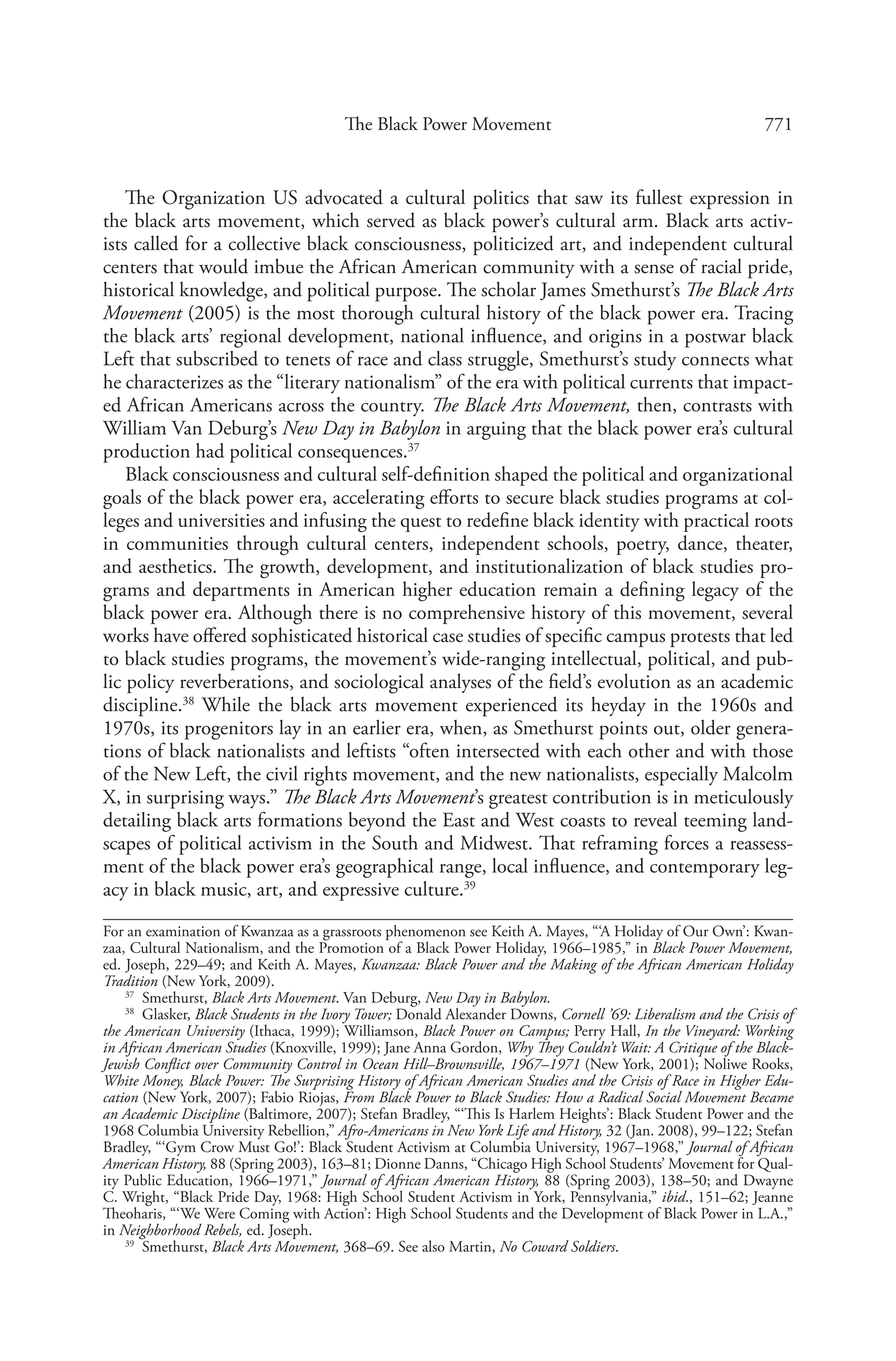 771The Black Power Movement
The Organization US advocated a cultural politics that saw its fullest expression in
the black arts movement, which served as black power’s cultural arm. Black arts activ-
ists called for a collective black consciousness, politicized art, and independent cultural
centers that would imbue the African American community with a sense of racial pride,
historical knowledge, and political purpose. The scholar James Smethurst’s The Black Arts
Movement (2005) is the most thorough cultural history of the black power era. Tracing
the black arts’ regional development, national influence, and origins in a postwar black
Left that subscribed to tenets of race and class struggle, Smethurst’s study connects what
he characterizes as the “literary nationalism” of the era with political currents that impact-
ed African Americans across the country. The Black Arts Movement, then, contrasts with
William Van Deburg’s New Day in Babylon in arguing that the black power era’s cultural
production had political consequences.37
Black consciousness and cultural self-definition shaped the political and organizational
goals of the black power era, accelerating efforts to secure black studies programs at col-
leges and universities and infusing the quest to redefine black identity with practical roots
in communities through cultural centers, independent schools, poetry, dance, theater,
and aesthetics. The growth, development, and institutionalization of black studies pro-
grams and departments in American higher education remain a defining legacy of the
black power era. Although there is no comprehensive history of this movement, several
works have offered sophisticated historical case studies of specific campus protests that led
to black studies programs, the movement’s wide-ranging intellectual, political, and pub-
lic policy reverberations, and sociological analyses of the field’s evolution as an academic
discipline.38
While the black arts movement experienced its heyday in the 1960s and
1970s, its progenitors lay in an earlier era, when, as Smethurst points out, older genera-
tions of black nationalists and leftists “often intersected with each other and with those
of the New Left, the civil rights movement, and the new nationalists, especially Malcolm
X, in surprising ways.” The Black Arts Movement’s greatest contribution is in meticulously
detailing black arts formations beyond the East and West coasts to reveal teeming land-
scapes of political activism in the South and Midwest. That reframing forces a reassess-
ment of the black power era’s geographical range, local influence, and contemporary leg-
acy in black music, art, and expressive culture.39
For an examination of Kwanzaa as a grassroots phenomenon see Keith A. Mayes, “‘A Holiday of Our Own’: Kwan-
zaa, Cultural Nationalism, and the Promotion of a Black Power Holiday, 1966–1985,” in Black Power Movement,
ed. Joseph, 229–49; and Keith A. Mayes, Kwanzaa: Black Power and the Making of the African American Holiday
Tradition (New York, 2009).
37
  Smethurst, Black Arts Movement. Van Deburg, New Day in Babylon.
38
  Glasker, Black Students in the Ivory Tower; Donald Alexander Downs, Cornell ’69: Liberalism and the Crisis of
the American University (Ithaca, 1999); Williamson, Black Power on Campus; Perry Hall, In the Vineyard: Working
in African American Studies (Knoxville, 1999); Jane Anna Gordon, Why They Couldn’t Wait: A Critique of the Black-
Jewish Conflict over Community Control in Ocean Hill–Brownsville, 1967–1971 (New York, 2001); Noliwe Rooks,
White Money, Black Power: The Surprising History of African American Studies and the Crisis of Race in Higher Edu-
cation (New York, 2007); Fabio Riojas, From Black Power to Black Studies: How a Radical Social Movement Became
an Academic Discipline (Baltimore, 2007); Stefan Bradley, “‘This Is Harlem Heights’: Black Student Power and the
1968 Columbia University Rebellion,” Afro-Americans in New York Life and History, 32 (Jan. 2008), 99–122; Stefan
Bradley, “‘Gym Crow Must Go!’: Black Student Activism at Columbia University, 1967–1968,” Journal of African
American History, 88 (Spring 2003), 163–81; Dionne Danns, “Chicago High School Students’ Movement for Qual-
ity Public Education, 1966–1971,” Journal of African American History, 88 (Spring 2003), 138–50; and Dwayne
C. Wright, “Black Pride Day, 1968: High School Student Activism in York, Pennsylvania,” ibid., 151–62; Jeanne
Theoharis, “‘We Were Coming with Action’: High School Students and the Development of Black Power in L.A.,”
in Neighborhood Rebels, ed. Joseph.
39
  Smethurst, Black Arts Movement, 368–69. See also Martin, No Coward Soldiers.
 