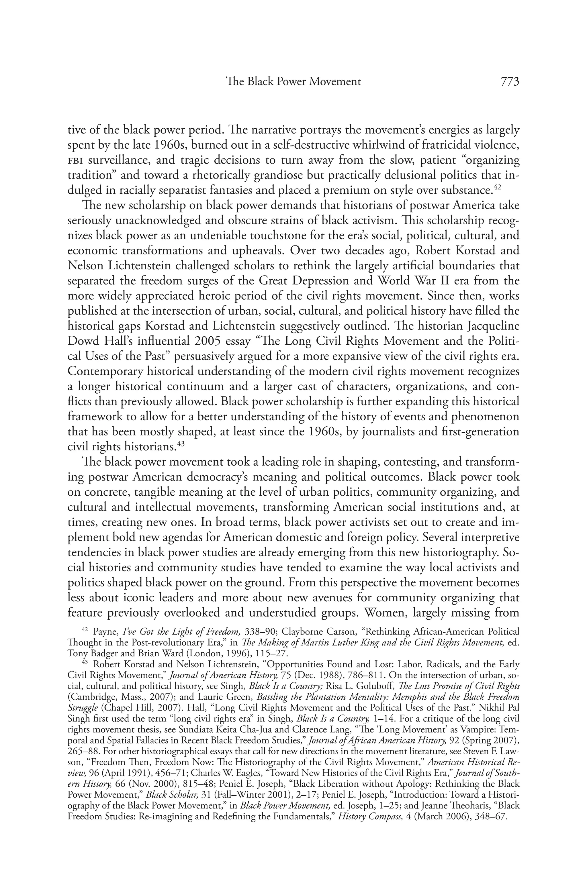 773The Black Power Movement
tive of the black power period. The narrative portrays the movement’s energies as largely
spent by the late 1960s, burned out in a self-destructive whirlwind of fratricidal violence,
fbi surveillance, and tragic decisions to turn away from the slow, patient “organizing
tradition” and toward a rhetorically grandiose but practically delusional politics that in-
dulged in racially separatist fantasies and placed a premium on style over substance.42
The new scholarship on black power demands that historians of postwar America take
seriously unacknowledged and obscure strains of black activism. This scholarship recog-
nizes black power as an undeniable touchstone for the era’s social, political, cultural, and
economic transformations and upheavals. Over two decades ago, Robert Korstad and
Nelson Lichtenstein challenged scholars to rethink the largely artificial boundaries that
separated the freedom surges of the Great Depression and World War II era from the
more widely appreciated heroic period of the civil rights movement. Since then, works
published at the intersection of urban, social, cultural, and political history have filled the
historical gaps Korstad and Lichtenstein suggestively outlined. The historian Jacqueline
Dowd Hall’s influential 2005 essay “The Long Civil Rights Movement and the Politi-
cal Uses of the Past” persuasively argued for a more expansive view of the civil rights era.
Contemporary historical understanding of the modern civil rights movement recognizes
a longer historical continuum and a larger cast of characters, organizations, and con-
flicts than previously allowed. Black power scholarship is further expanding this historical
framework to allow for a better understanding of the history of events and phenomenon
that has been mostly shaped, at least since the 1960s, by journalists and first-generation
civil rights historians.43
The black power movement took a leading role in shaping, contesting, and transform-
ing postwar American democracy’s meaning and political outcomes. Black power took
on concrete, tangible meaning at the level of urban politics, community organizing, and
cultural and intellectual movements, transforming American social institutions and, at
times, creating new ones. In broad terms, black power activists set out to create and im-
plement bold new agendas for American domestic and foreign policy. Several interpretive
tendencies in black power studies are already emerging from this new historiography. So-
cial histories and community studies have tended to examine the way local activists and
politics shaped black power on the ground. From this perspective the movement becomes
less about iconic leaders and more about new avenues for community organizing that
feature previously overlooked and understudied groups. Women, largely missing from
42
  Payne, I’ve Got the Light of Freedom, 338–90; Clayborne Carson, “Rethinking African-American Political
Thought in the Post-revolutionary Era,” in The Making of Martin Luther King and the Civil Rights Movement, ed.
Tony Badger and Brian Ward (London, 1996), 115–27.
43
  Robert Korstad and Nelson Lichtenstein, “Opportunities Found and Lost: Labor, Radicals, and the Early
Civil Rights Movement,” Journal of American History, 75 (Dec. 1988), 786–811. On the intersection of urban, so-
cial, cultural, and political history, see Singh, Black Is a Country; Risa L. Goluboff, The Lost Promise of Civil Rights
(Cambridge, Mass., 2007); and Laurie Green, Battling the Plantation Mentality: Memphis and the Black Freedom
Struggle (Chapel Hill, 2007). Hall, “Long Civil Rights Movement and the Political Uses of the Past.” Nikhil Pal
Singh first used the term “long civil rights era” in Singh, Black Is a Country, 1–14. For a critique of the long civil
rights movement thesis, see Sundiata Keita Cha-Jua and Clarence Lang, “The ‘Long Movement’ as Vampire: Tem-
poral and Spatial Fallacies in Recent Black Freedom Studies,” Journal of African American History, 92 (Spring 2007),
265–88. For other historiographical essays that call for new directions in the movement literature, see Steven F. Law-
son, “Freedom Then, Freedom Now: The Historiography of the Civil Rights Movement,” American Historical Re-
view, 96 (April 1991), 456–71; Charles W. Eagles, “Toward New Histories of the Civil Rights Era,” Journal of South-
ern History, 66 (Nov. 2000), 815–48; Peniel E. Joseph, “Black Liberation without Apology: Rethinking the Black
Power Movement,” Black Scholar, 31 (Fall–Winter 2001), 2–17; Peniel E. Joseph, “Introduction: Toward a Histori-
ography of the Black Power Movement,” in Black Power Movement, ed. Joseph, 1–25; and Jeanne Theoharis, “Black
Freedom Studies: Re-imagining and Redefining the Fundamentals,” History Compass, 4 (March 2006), 348–67.
 