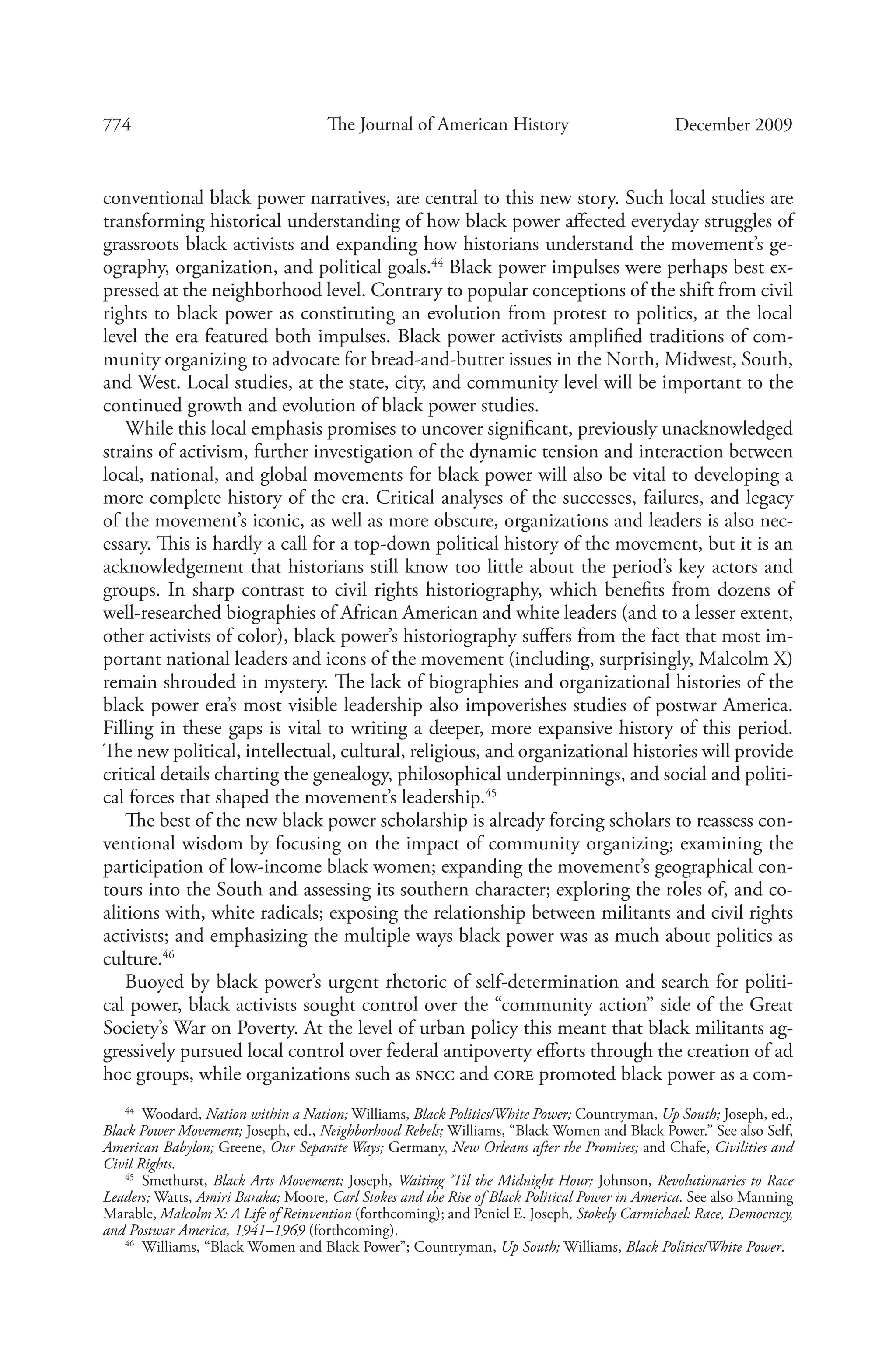 774 The Journal of American History December 2009
conventional black power narratives, are central to this new story. Such local studies are
transforming historical understanding of how black power affected everyday struggles of
grassroots black activists and expanding how historians understand the movement’s ge-
ography, organization, and political goals.44
Black power impulses were perhaps best ex-
pressed at the neighborhood level. Contrary to popular conceptions of the shift from civil
rights to black power as constituting an evolution from protest to politics, at the local
level the era featured both impulses. Black power activists amplified traditions of com-
munity organizing to advocate for bread-and-butter issues in the North, Midwest, South,
and West. Local studies, at the state, city, and community level will be important to the
continued growth and evolution of black power studies.
While this local emphasis promises to uncover significant, previously unacknowledged
strains of activism, further investigation of the dynamic tension and interaction between
local, national, and global movements for black power will also be vital to developing a
more complete history of the era. Critical analyses of the successes, failures, and legacy
of the movement’s iconic, as well as more obscure, organizations and leaders is also nec-
essary. This is hardly a call for a top-down political history of the movement, but it is an
acknowledgement that historians still know too little about the period’s key actors and
groups. In sharp contrast to civil rights historiography, which benefits from dozens of
well-researched biographies of African American and white leaders (and to a lesser extent,
other activists of color), black power’s historiography suffers from the fact that most im-
portant national leaders and icons of the movement (including, surprisingly, Malcolm X)
remain shrouded in mystery. The lack of biographies and organizational histories of the
black power era’s most visible leadership also impoverishes studies of postwar America.
Filling in these gaps is vital to writing a deeper, more expansive history of this period.
The new political, intellectual, cultural, religious, and organizational histories will provide
critical details charting the genealogy, philosophical underpinnings, and social and politi-
cal forces that shaped the movement’s leadership.45
The best of the new black power scholarship is already forcing scholars to reassess con-
ventional wisdom by focusing on the impact of community organizing; examining the
participation of low-income black women; expanding the movement’s geographical con-
tours into the South and assessing its southern character; exploring the roles of, and co-
alitions with, white radicals; exposing the relationship between militants and civil rights
activists; and emphasizing the multiple ways black power was as much about politics as
culture.46
Buoyed by black power’s urgent rhetoric of self-determination and search for politi-
cal power, black activists sought control over the “community action” side of the Great
Society’s War on Poverty. At the level of urban policy this meant that black militants ag-
gressively pursued local control over federal antipoverty efforts through the creation of ad
hoc groups, while organizations such as sncc and core promoted black power as a com-
44
  Woodard, Nation within a Nation; Williams, Black Politics/White Power; Countryman, Up South; Joseph, ed.,
Black Power Movement; Joseph, ed., Neighborhood Rebels; Williams, “Black Women and Black Power.” See also Self,
American Babylon; Greene, Our Separate Ways; Germany, New Orleans after the Promises; and Chafe, Civilities and
Civil Rights.
45
  Smethurst, Black Arts Movement; Joseph, Waiting ’Til the Midnight Hour; Johnson, Revolutionaries to Race
Leaders; Watts, Amiri Baraka; Moore, Carl Stokes and the Rise of Black Political Power in America. See also Manning
Marable, Malcolm X: A Life of Reinvention (forthcoming); and Peniel E. Joseph, Stokely Carmichael: Race, Democracy,
and Postwar America, 1941–1969 (forthcoming).
46
  Williams, “Black Women and Black Power”; Countryman, Up South; Williams, Black Politics/White Power.
 