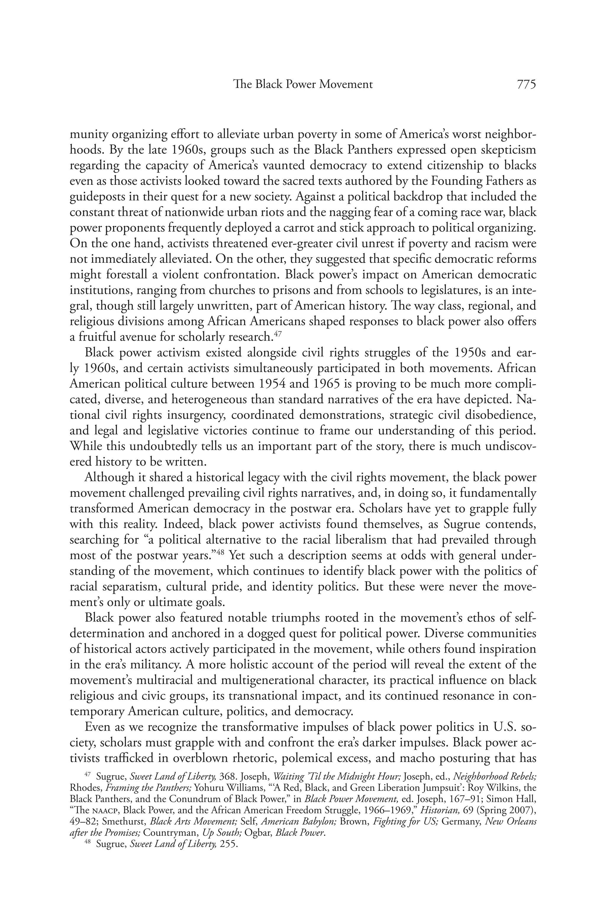 775The Black Power Movement
munity organizing effort to alleviate urban poverty in some of America’s worst neighbor-
hoods. By the late 1960s, groups such as the Black Panthers expressed open skepticism
regarding the capacity of America’s vaunted democracy to extend citizenship to blacks
even as those activists looked toward the sacred texts authored by the Founding Fathers as
guideposts in their quest for a new society. Against a political backdrop that included the
constant threat of nationwide urban riots and the nagging fear of a coming race war, black
power proponents frequently deployed a carrot and stick approach to political organizing.
On the one hand, activists threatened ever-greater civil unrest if poverty and racism were
not immediately alleviated. On the other, they suggested that specific democratic reforms
might forestall a violent confrontation. Black power’s impact on American democratic
institutions, ranging from churches to prisons and from schools to legislatures, is an inte-
gral, though still largely unwritten, part of American history. The way class, regional, and
religious divisions among African Americans shaped responses to black power also offers
a fruitful avenue for scholarly research.47
Black power activism existed alongside civil rights struggles of the 1950s and ear-
ly 1960s, and certain activists simultaneously participated in both movements. African
American political culture between 1954 and 1965 is proving to be much more compli-
cated, diverse, and heterogeneous than standard narratives of the era have depicted. Na-
tional civil rights insurgency, coordinated demonstrations, strategic civil disobedience,
and legal and legislative victories continue to frame our understanding of this period.
While this undoubtedly tells us an important part of the story, there is much undiscov-
ered history to be written.
Although it shared a historical legacy with the civil rights movement, the black power
movement challenged prevailing civil rights narratives, and, in doing so, it fundamentally
transformed American democracy in the postwar era. Scholars have yet to grapple fully
with this reality. Indeed, black power activists found themselves, as Sugrue contends,
searching for “a political alternative to the racial liberalism that had prevailed through
most of the postwar years.”48
Yet such a description seems at odds with general under-
standing of the movement, which continues to identify black power with the politics of
racial separatism, cultural pride, and identity politics. But these were never the move-
ment’s only or ultimate goals.
Black power also featured notable triumphs rooted in the movement’s ethos of self-
determination and anchored in a dogged quest for political power. Diverse communities
of historical actors actively participated in the movement, while others found inspiration
in the era’s militancy. A more holistic account of the period will reveal the extent of the
movement’s multiracial and multigenerational character, its practical influence on black
religious and civic groups, its transnational impact, and its continued resonance in con-
temporary American culture, politics, and democracy.
Even as we recognize the transformative impulses of black power politics in U.S. so-
ciety, scholars must grapple with and confront the era’s darker impulses. Black power ac-
tivists trafficked in overblown rhetoric, polemical excess, and macho posturing that has
47
  Sugrue, Sweet Land of Liberty, 368. Joseph, Waiting ’Til the Midnight Hour; Joseph, ed., Neighborhood Rebels;
Rhodes, Framing the Panthers; Yohuru Williams, “‘A Red, Black, and Green Liberation Jumpsuit’: Roy Wilkins, the
Black Panthers, and the Conundrum of Black Power,” in Black Power Movement, ed. Joseph, 167–91; Simon Hall,
“The naacp, Black Power, and the African American Freedom Struggle, 1966–1969,” Historian, 69 (Spring 2007),
49–82; Smethurst, Black Arts Movement; Self, American Babylon; Brown, Fighting for US; Germany, New Orleans
after the Promises; Countryman, Up South; Ogbar, Black Power.
48
  Sugrue, Sweet Land of Liberty, 255.
 