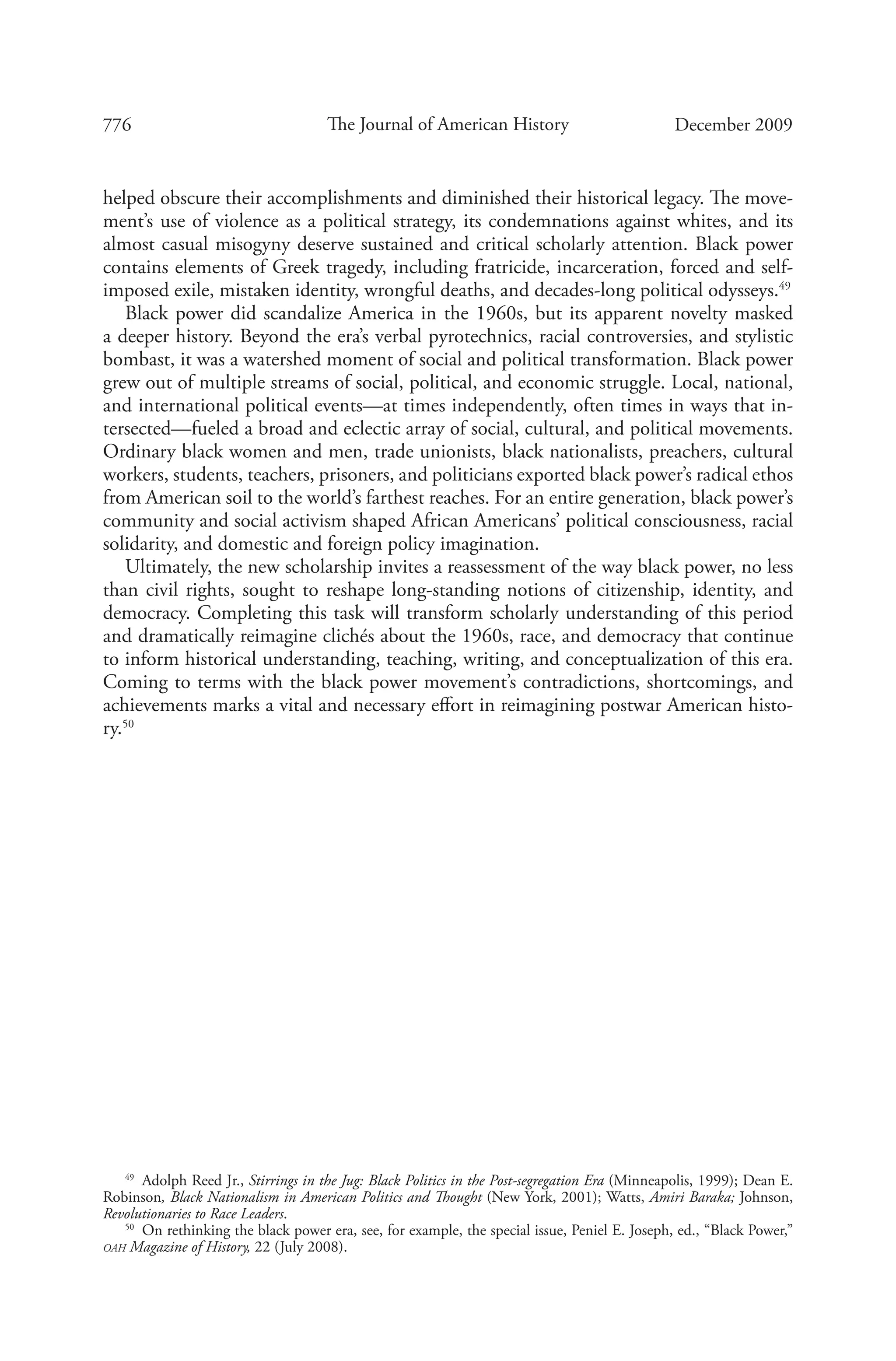 776 The Journal of American History December 2009
helped obscure their accomplishments and diminished their historical legacy. The move-
ment’s use of violence as a political strategy, its condemnations against whites, and its
almost casual misogyny deserve sustained and critical scholarly attention. Black power
contains elements of Greek tragedy, including fratricide, incarceration, forced and self-
imposed exile, mistaken identity, wrongful deaths, and decades-long political odysseys.49
Black power did scandalize America in the 1960s, but its apparent novelty masked
a deeper history. Beyond the era’s verbal pyrotechnics, racial controversies, and stylistic
bombast, it was a watershed moment of social and political transformation. Black power
grew out of multiple streams of social, political, and economic struggle. Local, national,
and international political events—at times independently, often times in ways that in-
tersected—fueled a broad and eclectic array of social, cultural, and political movements.
Ordinary black women and men, trade unionists, black nationalists, preachers, cultural
workers, students, teachers, prisoners, and politicians exported black power’s radical ethos
from American soil to the world’s farthest reaches. For an entire generation, black power’s
community and social activism shaped African Americans’ political consciousness, racial
solidarity, and domestic and foreign policy imagination.
Ultimately, the new scholarship invites a reassessment of the way black power, no less
than civil rights, sought to reshape long-standing notions of citizenship, identity, and
democracy. Completing this task will transform scholarly understanding of this period
and dramatically reimagine clichés about the 1960s, race, and democracy that continue
to inform historical understanding, teaching, writing, and conceptualization of this era.
Coming to terms with the black power movement’s contradictions, shortcomings, and
achievements marks a vital and necessary effort in reimagining postwar American histo-
ry.50
49
  Adolph Reed Jr., Stirrings in the Jug: Black Politics in the Post-segregation Era (Minneapolis, 1999); Dean E.
Robinson, Black Nationalism in American Politics and Thought (New York, 2001); Watts, Amiri Baraka; Johnson,
Revolutionaries to Race Leaders.
50
  On rethinking the black power era, see, for example, the special issue, Peniel E. Joseph, ed., “Black Power,”
oah Magazine of History, 22 (July 2008).
 