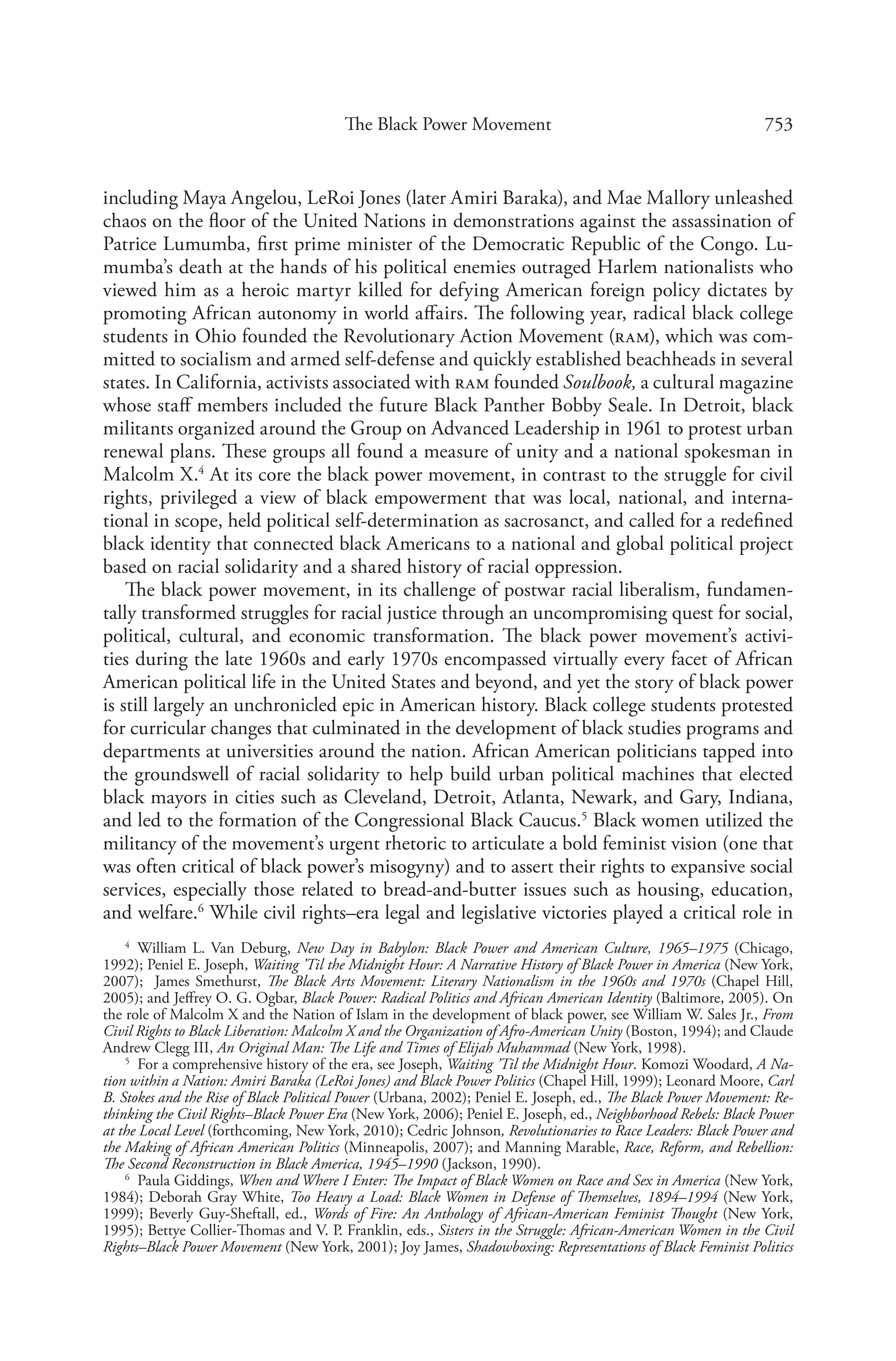 753The Black Power Movement
including Maya Angelou, LeRoi Jones (later Amiri Baraka), and Mae Mallory unleashed
chaos on the floor of the United Nations in demonstrations against the assassination of
Patrice Lumumba, first prime minister of the Democratic Republic of the Congo. Lu-
mumba’s death at the hands of his political enemies outraged Harlem nationalists who
viewed him as a heroic martyr killed for defying American foreign policy dictates by
promoting African autonomy in world affairs. The following year, radical black college
students in Ohio founded the Revolutionary Action Movement (ram), which was com-
mitted to socialism and armed self-defense and quickly established beachheads in several
states. In California, activists associated with ram founded Soulbook, a cultural magazine
whose staff members included the future Black Panther Bobby Seale. In Detroit, black
militants organized around the Group on Advanced Leadership in 1961 to protest urban
renewal plans. These groups all found a measure of unity and a national spokesman in
Malcolm X.4
At its core the black power movement, in contrast to the struggle for civil
rights, privileged a view of black empowerment that was local, national, and interna-
tional in scope, held political self-determination as sacrosanct, and called for a redefined
black identity that connected black Americans to a national and global political project
based on racial solidarity and a shared history of racial oppression.
The black power movement, in its challenge of postwar racial liberalism, fundamen-
tally transformed struggles for racial justice through an uncompromising quest for social,
political, cultural, and economic transformation. The black power movement’s activi-
ties during the late 1960s and early 1970s encompassed virtually every facet of African
American political life in the United States and beyond, and yet the story of black power
is still largely an unchronicled epic in American history. Black college students protested
for curricular changes that culminated in the development of black studies programs and
departments at universities around the nation. African American politicians tapped into
the groundswell of racial solidarity to help build urban political machines that elected
black mayors in cities such as Cleveland, Detroit, Atlanta, Newark, and Gary, Indiana,
and led to the formation of the Congressional Black Caucus.5
Black women utilized the
militancy of the movement’s urgent rhetoric to articulate a bold feminist vision (one that
was often critical of black power’s misogyny) and to assert their rights to expansive social
services, especially those related to bread-and-butter issues such as housing, education,
and welfare.6
While civil rights–era legal and legislative victories played a critical role in
4
  William L. Van Deburg, New Day in Babylon: Black Power and American Culture, 1965–1975 (Chicago,
1992); Peniel E. Joseph, Waiting ’Til the Midnight Hour: A Narrative History of Black Power in America (New York,
2007); James Smethurst, The Black Arts Movement: Literary Nationalism in the 1960s and 1970s (Chapel Hill,
2005); and Jeffrey O. G. Ogbar, Black Power: Radical Politics and African American Identity (Baltimore, 2005). On
the role of Malcolm X and the Nation of Islam in the development of black power, see William W. Sales Jr., From
Civil Rights to Black Liberation: Malcolm X and the Organization of Afro-American Unity (Boston, 1994); and Claude
Andrew Clegg III, An Original Man: The Life and Times of Elijah Muhammad (New York, 1998).
5
  For a comprehensive history of the era, see Joseph, Waiting ’Til the Midnight Hour. Komozi Woodard, A Na-
tion within a Nation: Amiri Baraka (LeRoi Jones) and Black Power Politics (Chapel Hill, 1999); Leonard Moore, Carl
B. Stokes and the Rise of Black Political Power (Urbana, 2002); Peniel E. Joseph, ed., The Black Power Movement: Re-
thinking the Civil Rights–Black Power Era (New York, 2006); Peniel E. Joseph, ed., Neighborhood Rebels: Black Power
at the Local Level (forthcoming, New York, 2010); Cedric Johnson, Revolutionaries to Race Leaders: Black Power and
the Making of African American Politics (Minneapolis, 2007); and Manning Marable, Race, Reform, and Rebellion:
The Second Reconstruction in Black America, 1945–1990 (Jackson, 1990).
6
  Paula Giddings, When and Where I Enter: The Impact of Black Women on Race and Sex in America (New York,
1984); Deborah Gray White, Too Heavy a Load: Black Women in Defense of Themselves, 1894–1994 (New York,
1999); Beverly Guy-Sheftall, ed., Words of Fire: An Anthology of African-American Feminist Thought (New York,
1995); Bettye Collier-Thomas and V. P. Franklin, eds., Sisters in the Struggle: African-American Women in the Civil
Rights–Black Power Movement (New York, 2001); Joy James, Shadowboxing: Representations of Black Feminist Politics
 