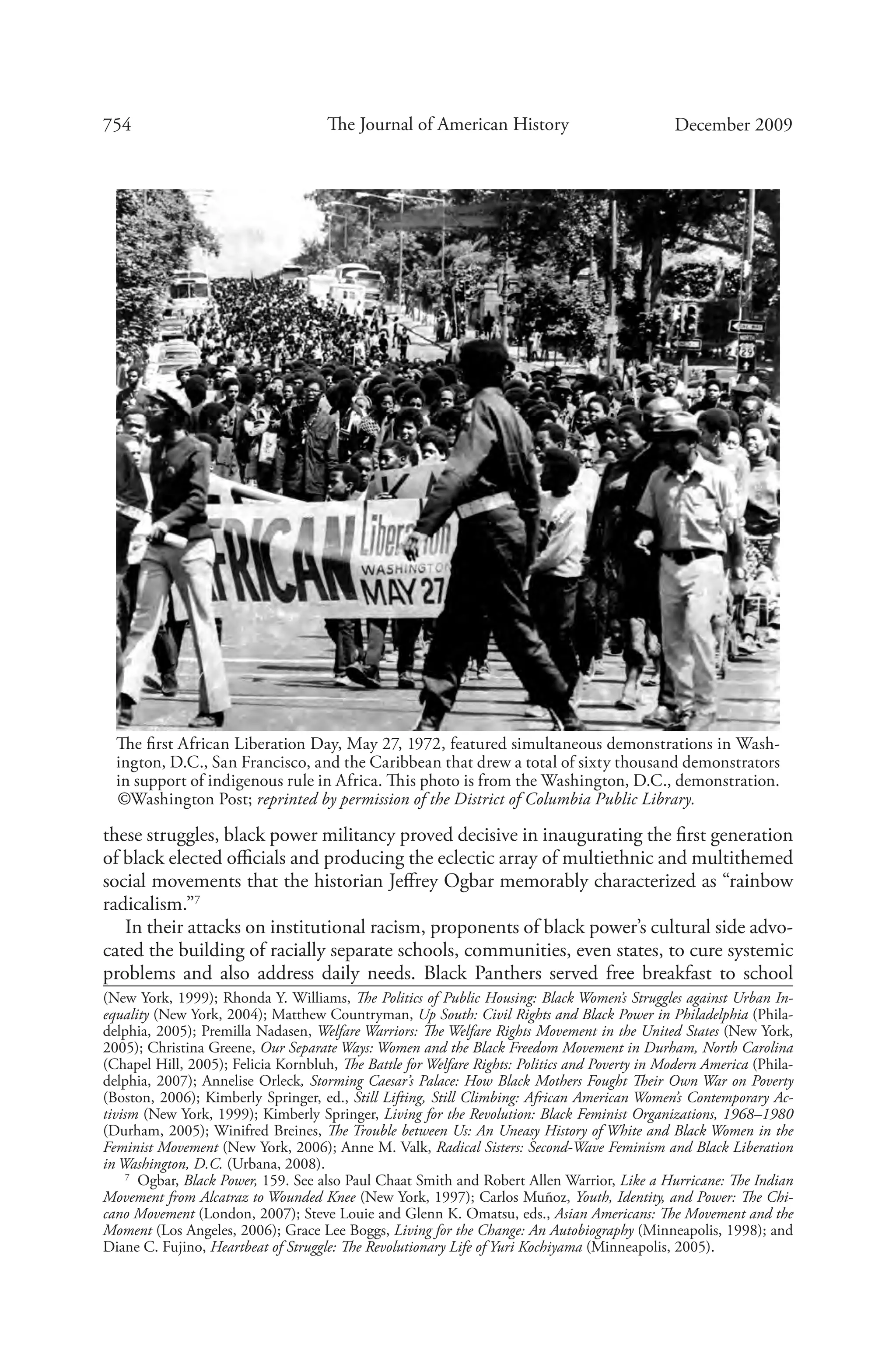 754 The Journal of American History December 2009
these struggles, black power militancy proved decisive in inaugurating the first generation
of black elected officials and producing the eclectic array of multiethnic and multithemed
social movements that the historian Jeffrey Ogbar memorably characterized as “rainbow
radicalism.”7
In their attacks on institutional racism, proponents of black power’s cultural side advo-
cated the building of racially separate schools, communities, even states, to cure systemic
problems and also address daily needs. Black Panthers served free breakfast to school
(New York, 1999); Rhonda Y. Williams, The Politics of Public Housing: Black Women’s Struggles against Urban In-
equality (New York, 2004); Matthew Countryman, Up South: Civil Rights and Black Power in Philadelphia (Phila-
delphia, 2005); Premilla Nadasen, Welfare Warriors: The Welfare Rights Movement in the United States (New York,
2005); Christina Greene, Our Separate Ways: Women and the Black Freedom Movement in Durham, North Carolina
(Chapel Hill, 2005); Felicia Kornbluh, The Battle for Welfare Rights: Politics and Poverty in Modern America (Phila-
delphia, 2007); Annelise Orleck, Storming Caesar’s Palace: How Black Mothers Fought Their Own War on Poverty
(Boston, 2006); Kimberly Springer, ed., Still Lifting, Still Climbing: African American Women’s Contemporary Ac-
tivism (New York, 1999); Kimberly Springer, Living for the Revolution: Black Feminist Organizations, 1968–1980
(Durham, 2005); Winifred Breines, The Trouble between Us: An Uneasy History of White and Black Women in the
Feminist Movement (New York, 2006); Anne M. Valk, Radical Sisters: Second-Wave Feminism and Black Liberation
in Washington, D.C. (Urbana, 2008).
7
  Ogbar, Black Power, 159. See also Paul Chaat Smith and Robert Allen Warrior, Like a Hurricane: The Indian
Movement from Alcatraz to Wounded Knee (New York, 1997); Carlos Muñoz, Youth, Identity, and Power: The Chi-
cano Movement (London, 2007); Steve Louie and Glenn K. Omatsu, eds., Asian Americans: The Movement and the
Moment (Los Angeles, 2006); Grace Lee Boggs, Living for the Change: An Autobiography (Minneapolis, 1998); and
Diane C. Fujino, Heartbeat of Struggle: The Revolutionary Life of Yuri Kochiyama (Minneapolis, 2005).
The first African Liberation Day, May 27, 1972, featured simultaneous demonstrations in Wash-
ington, D.C., San Francisco, and the Caribbean that drew a total of sixty thousand demonstrators
in support of indigenous rule in Africa. This photo is from the Washington, D.C., demonstration.
©Washington Post; reprinted by permission of the District of Columbia Public Library.
 