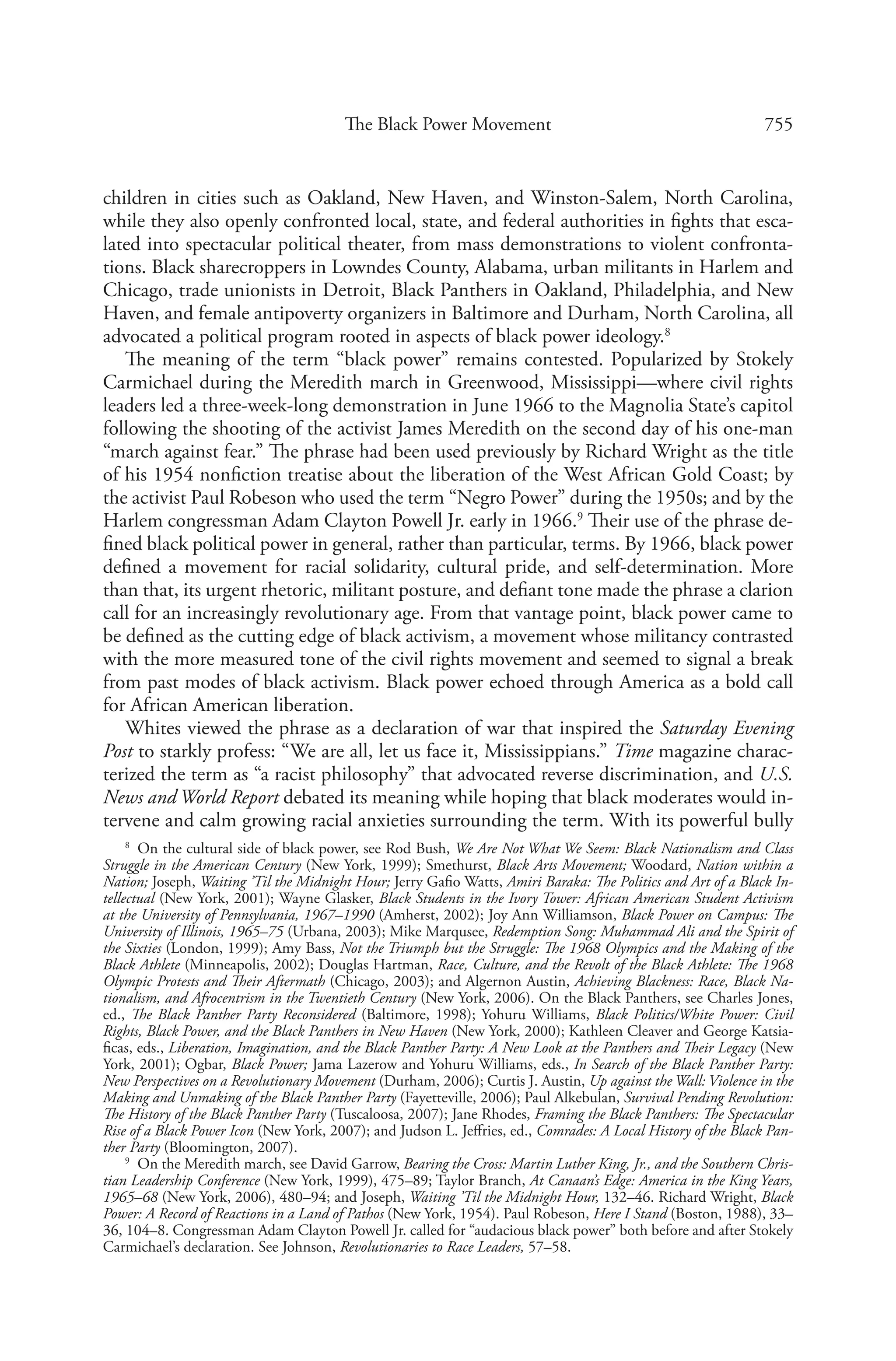 755The Black Power Movement
children in cities such as Oakland, New Haven, and Winston-Salem, North Carolina,
while they also openly confronted local, state, and federal authorities in fights that esca-
lated into spectacular political theater, from mass demonstrations to violent confronta-
tions. Black sharecroppers in Lowndes County, Alabama, urban militants in Harlem and
Chicago, trade unionists in Detroit, Black Panthers in Oakland, Philadelphia, and New
Haven, and female antipoverty organizers in Baltimore and Durham, North Carolina, all
advocated a political program rooted in aspects of black power ideology.8
The meaning of the term “black power” remains contested. Popularized by Stokely
Carmichael during the Meredith march in Greenwood, Mississippi—where civil rights
leaders led a three-week-long demonstration in June 1966 to the Magnolia State’s capitol
following the shooting of the activist James Meredith on the second day of his one-man
“march against fear.” The phrase had been used previously by Richard Wright as the title
of his 1954 nonfiction treatise about the liberation of the West African Gold Coast; by
the activist Paul Robeson who used the term “Negro Power” during the 1950s; and by the
Harlem congressman Adam Clayton Powell Jr. early in 1966.9
Their use of the phrase de-
fined black political power in general, rather than particular, terms. By 1966, black power
defined a movement for racial solidarity, cultural pride, and self-determination. More
than that, its urgent rhetoric, militant posture, and defiant tone made the phrase a clarion
call for an increasingly revolutionary age. From that vantage point, black power came to
be defined as the cutting edge of black activism, a movement whose militancy contrasted
with the more measured tone of the civil rights movement and seemed to signal a break
from past modes of black activism. Black power echoed through America as a bold call
for African American liberation.
Whites viewed the phrase as a declaration of war that inspired the Saturday Evening
Post to starkly profess: “We are all, let us face it, Mississippians.” Time magazine charac-
terized the term as “a racist philosophy” that advocated reverse discrimination, and U.S.
News and World Report debated its meaning while hoping that black moderates would in-
tervene and calm growing racial anxieties surrounding the term. With its powerful bully
8
  On the cultural side of black power, see Rod Bush, We Are Not What We Seem: Black Nationalism and Class
Struggle in the American Century (New York, 1999); Smethurst, Black Arts Movement; Woodard, Nation within a
Nation; Joseph, Waiting ’Til the Midnight Hour; Jerry Gafio Watts, Amiri Baraka: The Politics and Art of a Black In-
tellectual (New York, 2001); Wayne Glasker, Black Students in the Ivory Tower: African American Student Activism
at the University of Pennsylvania, 1967–1990 (Amherst, 2002); Joy Ann Williamson, Black Power on Campus: The
University of Illinois, 1965–75 (Urbana, 2003); Mike Marqusee, Redemption Song: Muhammad Ali and the Spirit of
the Sixties (London, 1999); Amy Bass, Not the Triumph but the Struggle: The 1968 Olympics and the Making of the
Black Athlete (Minneapolis, 2002); Douglas Hartman, Race, Culture, and the Revolt of the Black Athlete: The 1968
Olympic Protests and Their Aftermath (Chicago, 2003); and Algernon Austin, Achieving Blackness: Race, Black Na-
tionalism, and Afrocentrism in the Twentieth Century (New York, 2006). On the Black Panthers, see Charles Jones,
ed., The Black Panther Party Reconsidered (Baltimore, 1998); Yohuru Williams, Black Politics/White Power: Civil
Rights, Black Power, and the Black Panthers in New Haven (New York, 2000); Kathleen Cleaver and George Katsia-
ficas, eds., Liberation, Imagination, and the Black Panther Party: A New Look at the Panthers and Their Legacy (New
York, 2001); Ogbar, Black Power; Jama Lazerow and Yohuru Williams, eds., In Search of the Black Panther Party:
New Perspectives on a Revolutionary Movement (Durham, 2006); Curtis J. Austin, Up against the Wall: Violence in the
Making and Unmaking of the Black Panther Party (Fayetteville, 2006); Paul Alkebulan, Survival Pending Revolution:
The History of the Black Panther Party (Tuscaloosa, 2007); Jane Rhodes, Framing the Black Panthers: The Spectacular
Rise of a Black Power Icon (New York, 2007); and Judson L. Jeffries, ed., Comrades: A Local History of the Black Pan-
ther Party (Bloomington, 2007).
9
  On the Meredith march, see David Garrow, Bearing the Cross: Martin Luther King, Jr., and the Southern Chris-
tian Leadership Conference (New York, 1999), 475–89; Taylor Branch, At Canaan’s Edge: America in the King Years,
1965–68 (New York, 2006), 480–94; and Joseph, Waiting ’Til the Midnight Hour, 132–46. Richard Wright, Black
Power: A Record of Reactions in a Land of Pathos (New York, 1954). Paul Robeson, Here I Stand (Boston, 1988), 33–
36, 104–8. Congressman Adam Clayton Powell Jr. called for “audacious black power” both before and after Stokely
Carmichael’s declaration. See Johnson, Revolutionaries to Race Leaders, 57–58.
 
