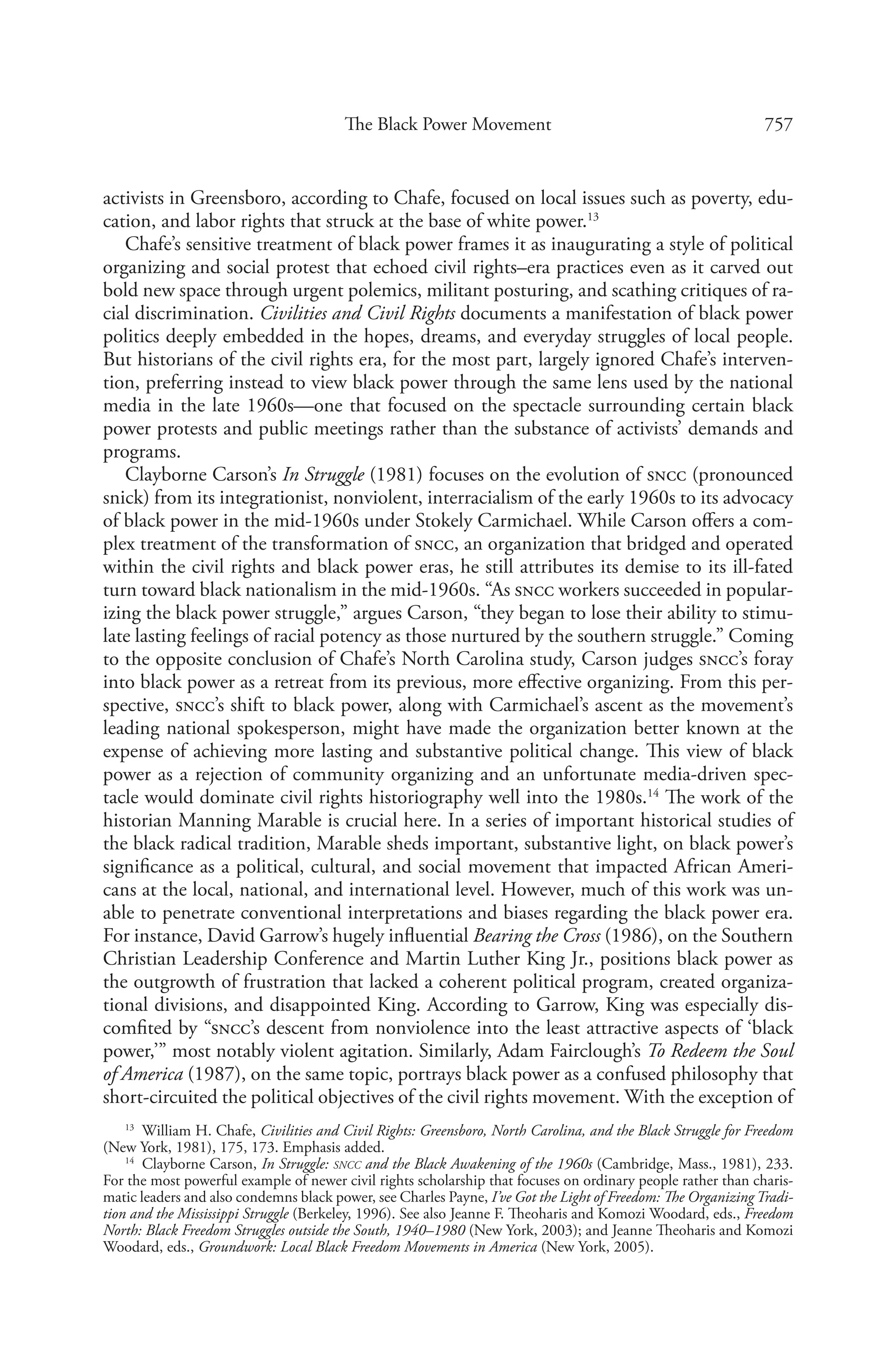 757The Black Power Movement
activists in Greensboro, according to Chafe, focused on local issues such as poverty, edu-
cation, and labor rights that struck at the base of white power.13
Chafe’s sensitive treatment of black power frames it as inaugurating a style of political
organizing and social protest that echoed civil rights–era practices even as it carved out
bold new space through urgent polemics, militant posturing, and scathing critiques of ra-
cial discrimination. Civilities and Civil Rights documents a manifestation of black power
politics deeply embedded in the hopes, dreams, and everyday struggles of local people.
But historians of the civil rights era, for the most part, largely ignored Chafe’s interven-
tion, preferring instead to view black power through the same lens used by the national
media in the late 1960s—one that focused on the spectacle surrounding certain black
power protests and public meetings rather than the substance of activists’ demands and
programs.
Clayborne Carson’s In Struggle (1981) focuses on the evolution of sncc (pronounced
snick) from its integrationist, nonviolent, interracialism of the early 1960s to its advocacy
of black power in the mid-1960s under Stokely Carmichael. While Carson offers a com-
plex treatment of the transformation of sncc, an organization that bridged and operated
within the civil rights and black power eras, he still attributes its demise to its ill-fated
turn toward black nationalism in the mid-1960s. “As sncc workers succeeded in popular-
izing the black power struggle,” argues Carson, “they began to lose their ability to stimu-
late lasting feelings of racial potency as those nurtured by the southern struggle.” Coming
to the opposite conclusion of Chafe’s North Carolina study, Carson judges sncc’s foray
into black power as a retreat from its previous, more effective organizing. From this per-
spective, sncc’s shift to black power, along with Carmichael’s ascent as the movement’s
leading national spokesperson, might have made the organization better known at the
expense of achieving more lasting and substantive political change. This view of black
power as a rejection of community organizing and an unfortunate media-driven spec-
tacle would dominate civil rights historiography well into the 1980s.14
The work of the
historian Manning Marable is crucial here. In a series of important historical studies of
the black radical tradition, Marable sheds important, substantive light, on black power’s
significance as a political, cultural, and social movement that impacted African Ameri-
cans at the local, national, and international level. However, much of this work was un-
able to penetrate conventional interpretations and biases regarding the black power era.
For instance, David Garrow’s hugely influential Bearing the Cross (1986), on the Southern
Christian Leadership Conference and Martin Luther King Jr., positions black power as
the outgrowth of frustration that lacked a coherent political program, created organiza-
tional divisions, and disappointed King. According to Garrow, King was especially dis-
comfited by “sncc’s descent from nonviolence into the least attractive aspects of ‘black
power,’” most notably violent agitation. Similarly, Adam Fairclough’s To Redeem the Soul
of America (1987), on the same topic, portrays black power as a confused philosophy that
short-circuited the political objectives of the civil rights movement. With the exception of
13
  William H. Chafe, Civilities and Civil Rights: Greensboro, North Carolina, and the Black Struggle for Freedom
(New York, 1981), 175, 173. Emphasis added.
14
  Clayborne Carson, In Struggle: sncc and the Black Awakening of the 1960s (Cambridge, Mass., 1981), 233.
For the most powerful example of newer civil rights scholarship that focuses on ordinary people rather than charis-
matic leaders and also condemns black power, see Charles Payne, I’ve Got the Light of Freedom: The Organizing Tradi-
tion and the Mississippi Struggle (Berkeley, 1996). See also Jeanne F. Theoharis and Komozi Woodard, eds., Freedom
North: Black Freedom Struggles outside the South, 1940–1980 (New York, 2003); and Jeanne Theoharis and Komozi
Woodard, eds., Groundwork: Local Black Freedom Movements in America (New York, 2005).
 