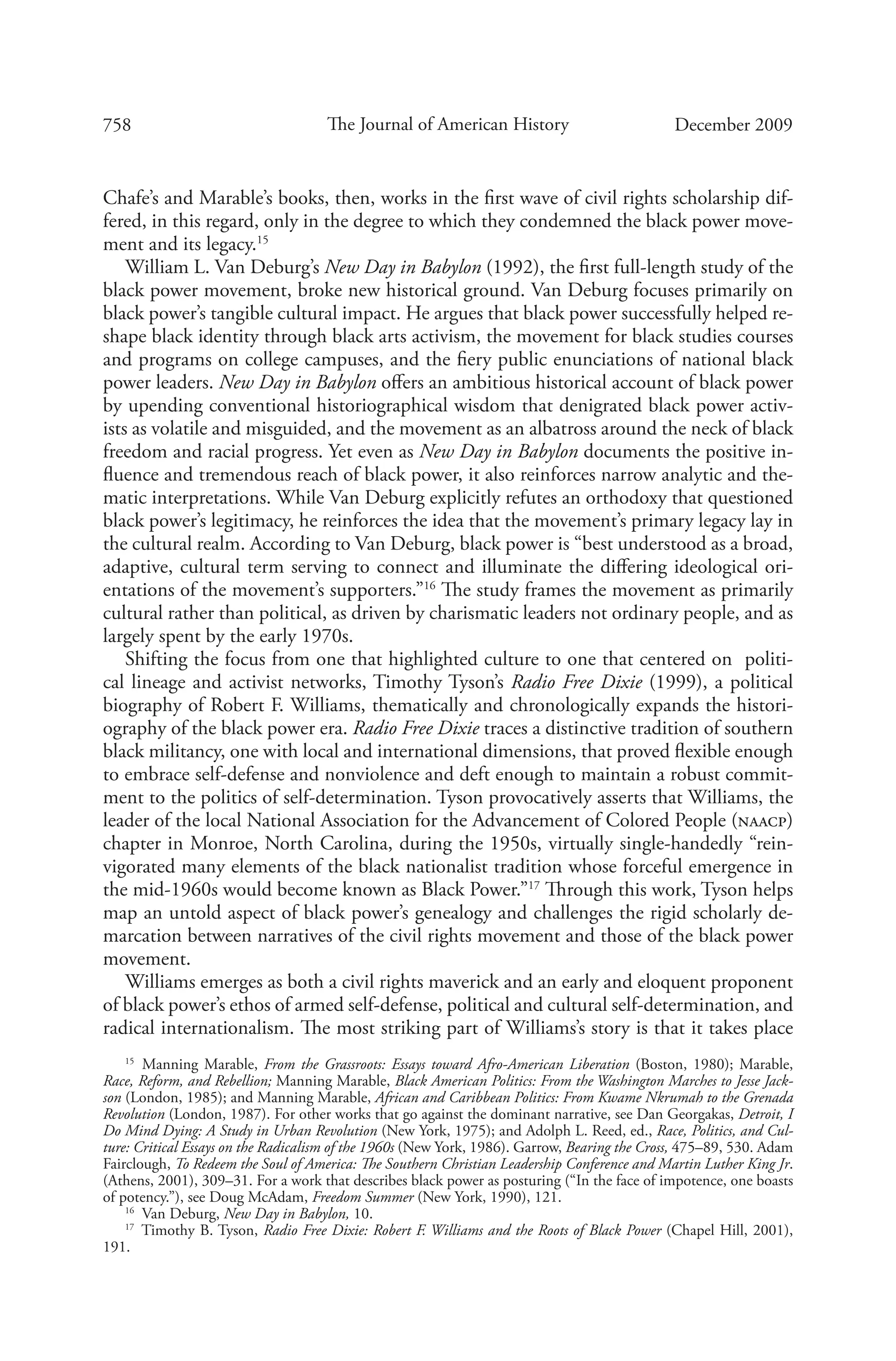 758 The Journal of American History December 2009
Chafe’s and Marable’s books, then, works in the first wave of civil rights scholarship dif-
fered, in this regard, only in the degree to which they condemned the black power move-
ment and its legacy.15
William L. Van Deburg’s New Day in Babylon (1992), the first full-length study of the
black power movement, broke new historical ground. Van Deburg focuses primarily on
black power’s tangible cultural impact. He argues that black power successfully helped re-
shape black identity through black arts activism, the movement for black studies courses
and programs on college campuses, and the fiery public enunciations of national black
power leaders. New Day in Babylon offers an ambitious historical account of black power
by upending conventional historiographical wisdom that denigrated black power activ-
ists as volatile and misguided, and the movement as an albatross around the neck of black
freedom and racial progress. Yet even as New Day in Babylon documents the positive in-
fluence and tremendous reach of black power, it also reinforces narrow analytic and the-
matic interpretations. While Van Deburg explicitly refutes an orthodoxy that questioned
black power’s legitimacy, he reinforces the idea that the movement’s primary legacy lay in
the cultural realm. According to Van Deburg, black power is “best understood as a broad,
adaptive, cultural term serving to connect and illuminate the differing ideological ori-
entations of the movement’s supporters.”16
The study frames the movement as primarily
cultural rather than political, as driven by charismatic leaders not ordinary people, and as
largely spent by the early 1970s.
Shifting the focus from one that highlighted culture to one that centered on politi-
cal lineage and activist networks, Timothy Tyson’s Radio Free Dixie (1999), a political
biography of Robert F. Williams, thematically and chronologically expands the histori-
ography of the black power era. Radio Free Dixie traces a distinctive tradition of southern
black militancy, one with local and international dimensions, that proved flexible enough
to embrace self-defense and nonviolence and deft enough to maintain a robust commit-
ment to the politics of self-determination. Tyson provocatively asserts that Williams, the
leader of the local National Association for the Advancement of Colored People (naacp)
chapter in Monroe, North Carolina, during the 1950s, virtually single-handedly “rein-
vigorated many elements of the black nationalist tradition whose forceful emergence in
the mid-1960s would become known as Black Power.”17
Through this work, Tyson helps
map an untold aspect of black power’s genealogy and challenges the rigid scholarly de-
marcation between narratives of the civil rights movement and those of the black power
movement.
Williams emerges as both a civil rights maverick and an early and eloquent proponent
of black power’s ethos of armed self-defense, political and cultural self-determination, and
radical internationalism. The most striking part of Williams’s story is that it takes place
15
  Manning Marable, From the Grassroots: Essays toward Afro-American Liberation (Boston, 1980); Marable,
Race, Reform, and Rebellion; Manning Marable, Black American Politics: From the Washington Marches to Jesse Jack-
son (London, 1985); and Manning Marable, African and Caribbean Politics: From Kwame Nkrumah to the Grenada
Revolution (London, 1987). For other works that go against the dominant narrative, see Dan Georgakas, Detroit, I
Do Mind Dying: A Study in Urban Revolution (New York, 1975); and Adolph L. Reed, ed., Race, Politics, and Cul-
ture: Critical Essays on the Radicalism of the 1960s (New York, 1986). Garrow, Bearing the Cross, 475–89, 530. Adam
Fairclough, To Redeem the Soul of America: The Southern Christian Leadership Conference and Martin Luther King Jr.
(Athens, 2001), 309–31. For a work that describes black power as posturing (“In the face of impotence, one boasts
of potency.”), see Doug McAdam, Freedom Summer (New York, 1990), 121.
16
  Van Deburg, New Day in Babylon, 10.
17
  Timothy B. Tyson, Radio Free Dixie: Robert F. Williams and the Roots of Black Power (Chapel Hill, 2001),
191.
 