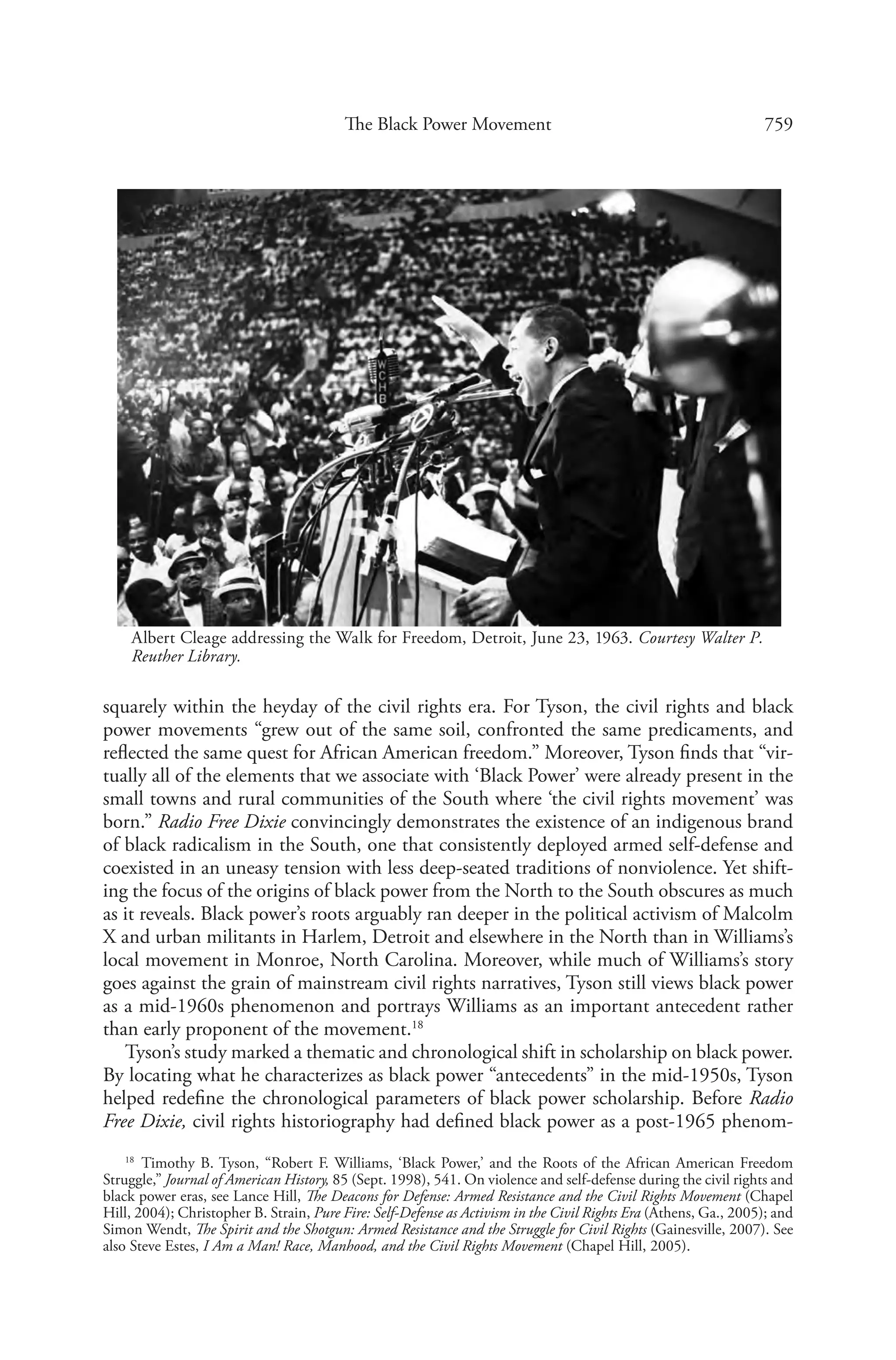 759The Black Power Movement
squarely within the heyday of the civil rights era. For Tyson, the civil rights and black
power movements “grew out of the same soil, confronted the same predicaments, and
reflected the same quest for African American freedom.” Moreover, Tyson finds that “vir-
tually all of the elements that we associate with ‘Black Power’ were already present in the
small towns and rural communities of the South where ‘the civil rights movement’ was
born.” Radio Free Dixie convincingly demonstrates the existence of an indigenous brand
of black radicalism in the South, one that consistently deployed armed self-defense and
coexisted in an uneasy tension with less deep-seated traditions of nonviolence. Yet shift-
ing the focus of the origins of black power from the North to the South obscures as much
as it reveals. Black power’s roots arguably ran deeper in the political activism of Malcolm
X and urban militants in Harlem, Detroit and elsewhere in the North than in Williams’s
local movement in Monroe, North Carolina. Moreover, while much of Williams’s story
goes against the grain of mainstream civil rights narratives, Tyson still views black power
as a mid-1960s phenomenon and portrays Williams as an important antecedent rather
than early proponent of the movement.18
Tyson’s study marked a thematic and chronological shift in scholarship on black power.
By locating what he characterizes as black power “antecedents” in the mid-1950s, Tyson
helped redefine the chronological parameters of black power scholarship. Before Radio
Free Dixie, civil rights historiography had defined black power as a post-1965 phenom-
18
  Timothy B. Tyson, “Robert F. Williams, ‘Black Power,’ and the Roots of the African American Freedom
Struggle,” Journal of American History, 85 (Sept. 1998), 541. On violence and self-defense during the civil rights and
black power eras, see Lance Hill, The Deacons for Defense: Armed Resistance and the Civil Rights Movement (Chapel
Hill, 2004); Christopher B. Strain, Pure Fire: Self-Defense as Activism in the Civil Rights Era (Athens, Ga., 2005); and
Simon Wendt, The Spirit and the Shotgun: Armed Resistance and the Struggle for Civil Rights (Gainesville, 2007). See
also Steve Estes, I Am a Man! Race, Manhood, and the Civil Rights Movement (Chapel Hill, 2005).
Albert Cleage addressing the Walk for Freedom, Detroit, June 23, 1963. Courtesy Walter P.
Reuther Library.
 