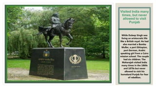 Visited India many
times, but never
allowed to visit
Punjab
While Duleep Singh was
living an aristocratic life
like a British royal. He had
also married a Bamba
Muller, a part Ethiopian,
part German, Arabic
speaking girl from a Cairo
mission school. The couple
had six children. The
Maharajah visited India
many times in the 1860s
and 1870s but never
allowed to visit his
homeland Punjab for fear
of rebellion.
 