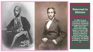 Returned to
Sikhism
In 1886, he once
returned to Sikhism in
a ceremony conducted
in England and back in
India, there were
rumors that Duleep
Singh is in touch with
Russians and would
launch an attack on
British India to free
Punjab from the British
occupation. The British
probably had a hint of
it.
 