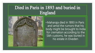 Died in Paris in 1893 and buried in
England
• Maharaja died in 1893 in Paris
and amid the rumors that his
body might be brought to India
for cremation according to the
Sikh customs, he was buried in
his estate in Elveden.
 