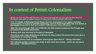 • When we look this film with the lens of Colonial perspective we can get the idea that the
Britishers have with so called notions of ruling and making people colonized.
• After the Death of Maharaja Ranjit Singh Anarchy took place in his region and then
catastrophes in sequence started happening, such as First Anglo-Sikh war and defeat of
the empire broke out in 1845 and ended in 1846 between Sikhs and British.
• After the second Anglo-Sikh war (1848-49), the Sikh empire ended and the Punjab was
annexed to the British dominions.
• Duleep sinh was removed to Punjab to Fatehgath.
• The prince was under dominance of British raj, they protect the prince but never give a
importance or courtesy of king.
• The Black prince it self is a metaphor which gives clear idea of “ Being colonized ”
• The colonial studies includes the study of skin color and racism , which we can see in
this movie “ The Black Prince”.
In context of British Colonialism
 