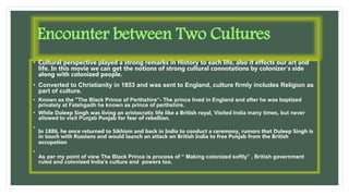 Encounter between Two Cultures
• Cultural perspective played a strong remarks in History to each life, also it effects our art and
life. In this movie we can get the notions of strong cultural connotations by colonizer’s side
along with colonized people.
• Converted to Christianity in 1853 and was sent to England, culture firmly includes Religion as
part of culture.
• Known as the "The Black Prince of Perthshire“- The prince lived in England and after he was baptized
privately at Fatehgadh he known as prince of perthshire.
• While Duleep Singh was living an aristocratic life like a British royal, Visited India many times, but never
allowed to visit Punjab Punjab for fear of rebellion.
•
In 1886, he once returned to Sikhism and back in India to conduct a ceremony, rumors that Duleep Singh is
in touch with Russians and would launch an attack on British India to free Punjab from the British
occupation
•
As per my point of view The Black Prince is process of “ Making colonized softly” , British government
ruled and colonized India’s culture and powers too.
 