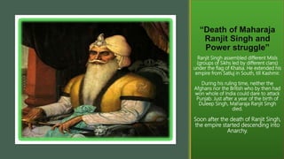 “Death of Maharaja
Ranjit Singh and
Power struggle”
Ranjit Singh assembled different Misls
(groups of Sikhs led by different clans)
under the flag of Khalsa. He extended his
empire from Satluj in South, till Kashmir.
During his ruling time, neither the
Afghans nor the British who by then had
won whole of India could dare to attack
Punjab. Just after a year of the birth of
Duleep Singh, Maharaja Ranjit Singh
died.
Soon after the death of Ranjit Singh,
the empire started descending into
Anarchy.
 