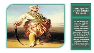 First Anglo-Sikh
war and defeat of
the empire
The war between Sikh
empire and the British
broke out in 1845 and
ended in 1846 with the
defeat of the Sikhs and
the treaty of Lahore
between the British and
Maharaja Duleep Singh. In
the treaty which was
formulated on 9 March
1846, the Sikhs valuable
regions like Jalandhar
Doab, an area between
Beas river and Sutlej river.
 