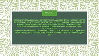 COUNT…
THELAHOREDURBARWASALSOREQUIREDTOPAYANINDEMNITYOF15MILLIONRUPEES.
BECAUSEITCOULDNOTREADILYRAISETHISSUM,ITCEDEDKASHMIR,HAZARAHANDALL
THEFORTS,TERRITORIES,RIGHTSANDINTERESTSINTHEHILLCOUNTRIESSITUATED
BETWEENTHERIVERSBEASANDINDUSTOTHEEASTINDIACOMPANYWORTHTEN
MILLIONOFRUPEES.
THEJAMMUANDKASHMIRCOMMANDERGULABLATERBOUGHTTHESTATEOFJ&KFROM
THEBRITISHINJUSTRS7.5MILLION.HEWASALSOGRANTEDTHETITLEOFMAHARAJAOF
J&K.
 