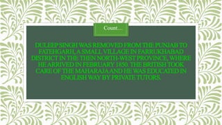 DULEEPSINGHWAS REMOVEDFROMTHE PUNJABTO
FATEHGARH,ASMALLVILLAGEIN FARRUKHABAD
DISTRICTINTHETHEN NORTH-WESTPROVINCE,WHERE
HEARRIVEDIN FEBRUARY1850.THE BRITISHTOOK
CARE OFTHE MAHARAJAAND HEWAS EDUCATEDIN
ENGLISHWAYBYPRIVATETUTORS.
Count…
 