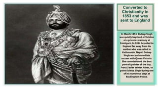 Converted to
Christianity in
1853 and was
sent to England
In March 1853, Duleep Singh
was quietly baptized a Christian
at a private ceremony at
Fatehgarh. In 1854 he sailed to
England far away from his
mother who was exiled in
Kathmandu, Nepal. Duleep
Singh was an immediate
success with Queen Victoria.
She commissioned the best
portrait painter of the day,
Franz Xavier Winter halter, to
paint Duleep Singh during one
of his numerous stays at
Buckingham Palace.
 