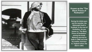 Known as the "The
Black Prince of
Perthshire"
During his initial years
and his twenties, the
Maharajah lived in
Scotland, in the area of
Perthshire. He was
known as "The Black
Prince of Perthshire"
among the locals.
Maharaj returned to
India in 1860 and took
his mother Jind Kaur
to England where she
died in 1863.
 