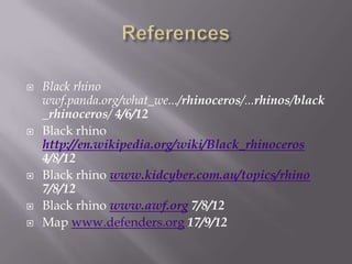    Black rhino
    wwf.panda.org/what_we.../rhinoceros/...rhinos/black
    _rhinoceros/ 4/6/12
   Black rhino
    http://en.wikipedia.org/wiki/Black_rhinoceros
    4/8/12
   Black rhino www.kidcyber.com.au/topics/rhino
    7/8/12
   Black rhino www.awf.org 7/8/12
   Map www.defenders.org 17/9/12
 