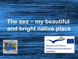 The sea – my beautiful
and bright native place
 