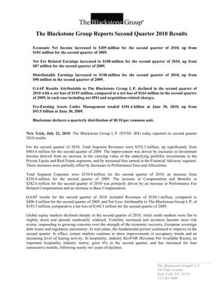 The Blackstone Group                   ®




     The Blackstone Group Reports Second Quarter 2010 Results

    Economic Net Income increased to $205 million for the second quarter of 2010, up from
    $181 million for the second quarter of 2009.

    Net Fee Related Earnings increased to $108 million for the second quarter of 2010, up from
    $87 million for the second quarter of 2009.

    Distributable Earnings increased to $148 million for the second quarter of 2010, up from
    $90 million in the second quarter of 2009.

    GAAP Results Attributable to The Blackstone Group L.P. declined in the second quarter of
    2010 with a net loss of $193 million, compared to a net loss of $164 million in the second quarter
    of 2009, in each case including net IPO and acquisition-related charges.

    Fee-Earning Assets Under Management totaled $101.4 billion at June 30, 2010, up from
    $93.5 billion at June 30, 2009.

    Blackstone declares a quarterly distribution of $0.10 per common unit.


New York, July 22, 2010: The Blackstone Group L.P. (NYSE: BX) today reported its second quarter
2010 results.

For the second quarter of 2010, Total Segment Revenues were $552.3 million, up significantly from
$403.6 million for the second quarter of 2009. The improvement was driven by increases in Investment
Income derived from an increase in the carrying value of the underlying portfolio investments in the
Private Equity and Real Estate segments, and by increased fees earned in the Financial Advisory segment.
These increases were partially offset by decreases in Performance Fees and Allocations.

Total Segment Expenses were $330.8 million for the second quarter of 2010, an increase from
$230.8 million for the second quarter of 2009. The increase in Compensation and Benefits to
$242.6 million for the second quarter of 2010 was primarily driven by an increase in Performance Fee
Related Compensation and an increase in Base Compensation.

GAAP results for the second quarter of 2010 included Revenues of $550.1 million, compared to
$406.4 million for the second quarter of 2009, and Net Loss Attributable to The Blackstone Group L.P. of
$193.3 million, compared to a net loss of $164.3 million for the second quarter of 2009.

Global equity markets declined sharply in the second quarter of 2010, while credit markets were flat to
slightly down and spreads moderately widened. Volatility increased and investors became more risk
averse, responding to growing concerns over the strength of the economic recovery, European sovereign
debt issues and regulatory uncertainty. In real estate, the fundamental picture continued to improve in the
second quarter. In office, certain markets continue to show improvements in occupancy trends and an
increasing level of leasing activity. In hospitality, industry RevPAR (Revenue Per Available Room), an
important hospitality industry metric, grew 6% in the second quarter, and has increased for four
consecutive months, following nearly two years of declines.


                                                                                  _____________________________
                                                                                  The Blackstone Group L.P.
                                                                                  345 Park Avenue
                                                                                  New York, NY 10154
                                                                                  212 583-5000
 