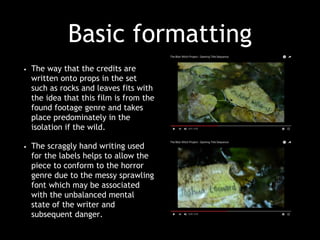 Basic formatting
• The way that the credits are
written onto props in the set
such as rocks and leaves fits with
the idea that this film is from the
found footage genre and takes
place predominately in the
isolation if the wild.
• The scraggly hand writing used
for the labels helps to allow the
piece to conform to the horror
genre due to the messy sprawling
font which may be associated
with the unbalanced mental
state of the writer and
subsequent danger.
 