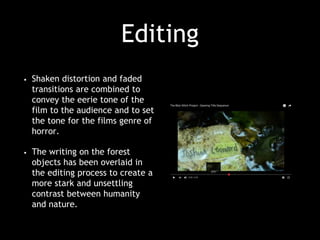 Editing
• Shaken distortion and faded
transitions are combined to
convey the eerie tone of the
film to the audience and to set
the tone for the films genre of
horror.
• The writing on the forest
objects has been overlaid in
the editing process to create a
more stark and unsettling
contrast between humanity
and nature.
 