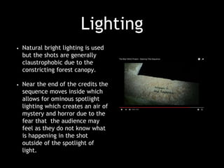 Lighting
• Natural bright lighting is used
but the shots are generally
claustrophobic due to the
constricting forest canopy.
• Near the end of the credits the
sequence moves inside which
allows for ominous spotlight
lighting which creates an air of
mystery and horror due to the
fear that the audience may
feel as they do not know what
is happening in the shot
outside of the spotlight of
light.
 