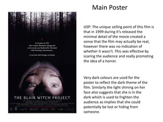 USP: The unique selling point of this film is
that in 1999 during it’s released the
minimal detail of the movie created a
sense that the film may actually be real,
however there was no indication of
whether it wasn’t. This was effective by
scaring the audience and really promoting
the idea of a horror.
Main Poster
Very dark colours are used for the
poster to reflect the dark theme of the
film. Similarly the light shining on her
face also suggests that she is in the
dark which is used to frighten the
audience as implies that she could
potentially be lost or hiding from
someone.
 