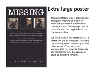 Extra large poster
This is an effective way of producing an
ambiguous meaning to the poster
which can confuse the audience into
thinking it’s real. The language used in
the poster also can suggest that it is a
real documentary.
We can identify in this poster that is it a
horror film due to the quote “capturing
the terrifying events that led up to their
disappearance” This alerts the
audience that this movie is distressing
and mentioning their disappearance
could be disturbing for some.
 