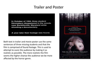 Trailer and Poster
Both text in trailer and movie poster use the same
sentences of three missing students and that the
film is comprised of found footage. This is used to
attempt to scare the audience by making it as
realistic as possible. The more realistic the film
seems the higher chance the audience we be more
affected by the horror genre.
 
