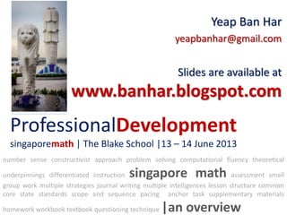ProfessionalDevelopment
singaporemath | The Blake School |13 – 14 June 2013
Yeap Ban Har
yeapbanhar@gmail.com
Slides are available at
www.banhar.blogspot.com
number sense constructivist approach problem solving computational fluency theoretical
underpinnings differentiated instruction singapore math assessment small
group work multiple strategies journal writing multiple intelligences lesson structure common
core state standards scope and sequence pacing anchor task supplementary materials
homework workbook textbook questioning technique |an overview
 