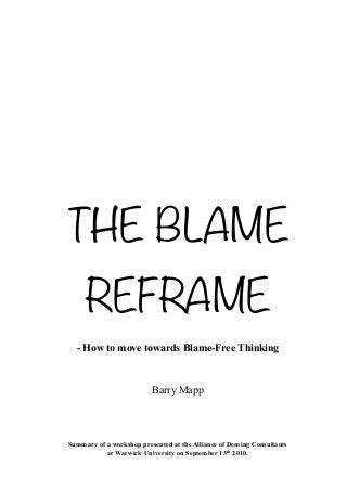 THE BLAME
     REFRAME
  - How to move towards Blame-Free Thinking



                          Barry Mapp




Summary of a workshop presented at the Alliance of Deming Consultants
           at Warwick University on September 13th 2010.
 