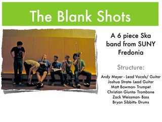 The Blank Shots
             A 6 piece Ska
            band from SUNY
               Fredonia

                  Structure:
          Andy Meyer - Lead Vocals/ Guitar
             Joshua Strate- Lead Guitar
               Matt Bowman- Trumpet
             Christian Giunta- Trombone
               Zack Weissman- Bass
               Bryan Sibbitts- Drums
 