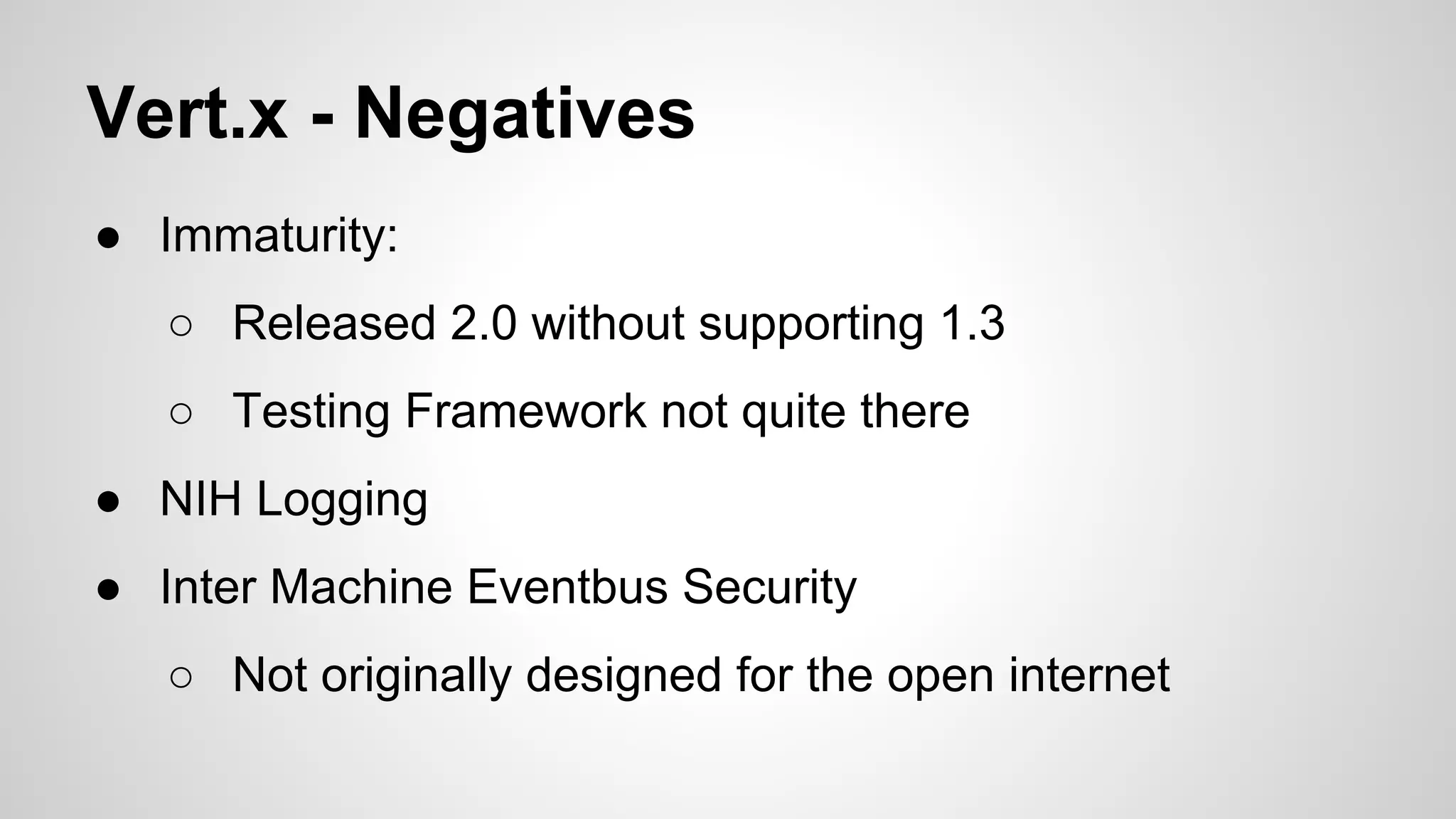Vert.x - Negatives
● Immaturity:
○ Released 2.0 without supporting 1.3
○ Testing Framework not quite there
● NIH Logging
● Inter Machine Eventbus Security
○ Not originally designed for the open internet

 