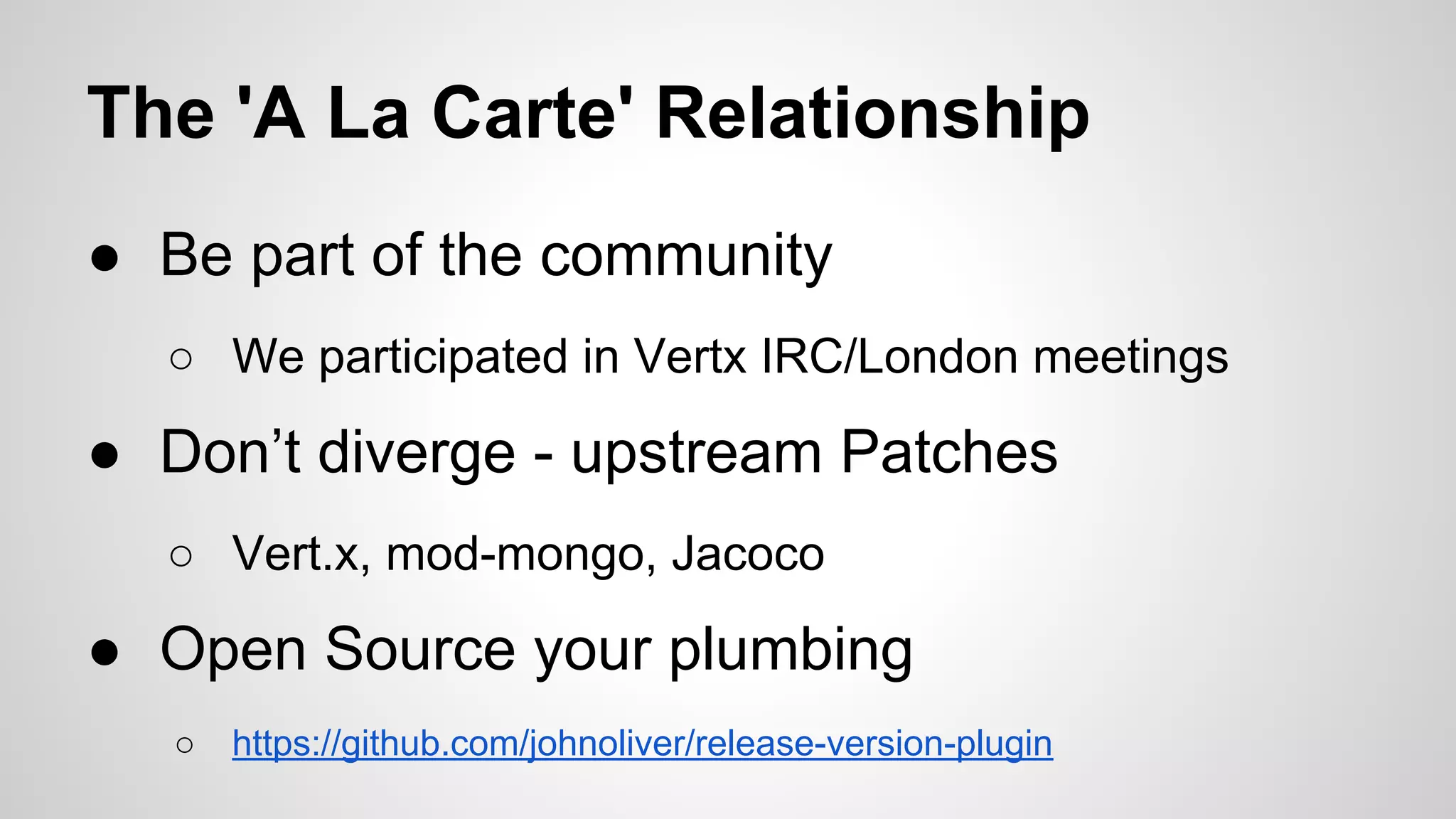 The 'A La Carte' Relationship
● Be part of the community
○ We participated in Vertx IRC/London meetings

● Don’t diverge - upstream Patches
○ Vert.x, mod-mongo, Jacoco

● Open Source your plumbing
○

https://github.com/johnoliver/release-version-plugin

 