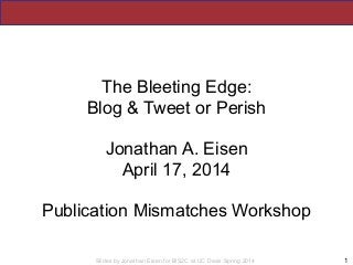 Slides by Jonathan Eisen for BIS2C at UC Davis Spring 2014
The Bleeting Edge:
Blog & Tweet or Perish
!
Jonathan A. Eisen
April 17, 2014
!
Publication Mismatches Workshop
1
 