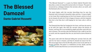 The Blessed
Damozel
Dante Gabriel Rossetti
"The Blessed Damozel" is a poem by Dante Gabriel Rossetti that
describes a vision of a beautiful woman who is in heaven. The poem is
structured as a dialogue between the narrator, who is on earth, and
the Damozel, who is in heaven.
The poem begins with the narrator describing how he sees the
Damozel, who is dressed in beautiful robes and has a "crown of gold"
on her head. She is looking down at him from heaven, and he is struck
by her beauty. He asks her if she is happy in heaven, and she responds
that she is, but that she is still longing for her lover, who is still on
earth.
The Damozel describes her longing for her lover, and how she yearns
to be with him again. She tells the narrator about the beauty of
heaven, and how she is surrounded by angels and other souls who are
also in heaven. The narrator asks the Damozel if she is able to see him
on earth, and she responds that she can, but that he seems distant to
her.
The poem ends with the Damozel telling the narrator that she will
wait for her lover in heaven, and that he should not mourn for her.
She encourages him to live his life fully and to strive to be with her in
heaven someday. The poem is a meditation on love, death, and the
afterlife, and the idea that love can transcend even death.
 