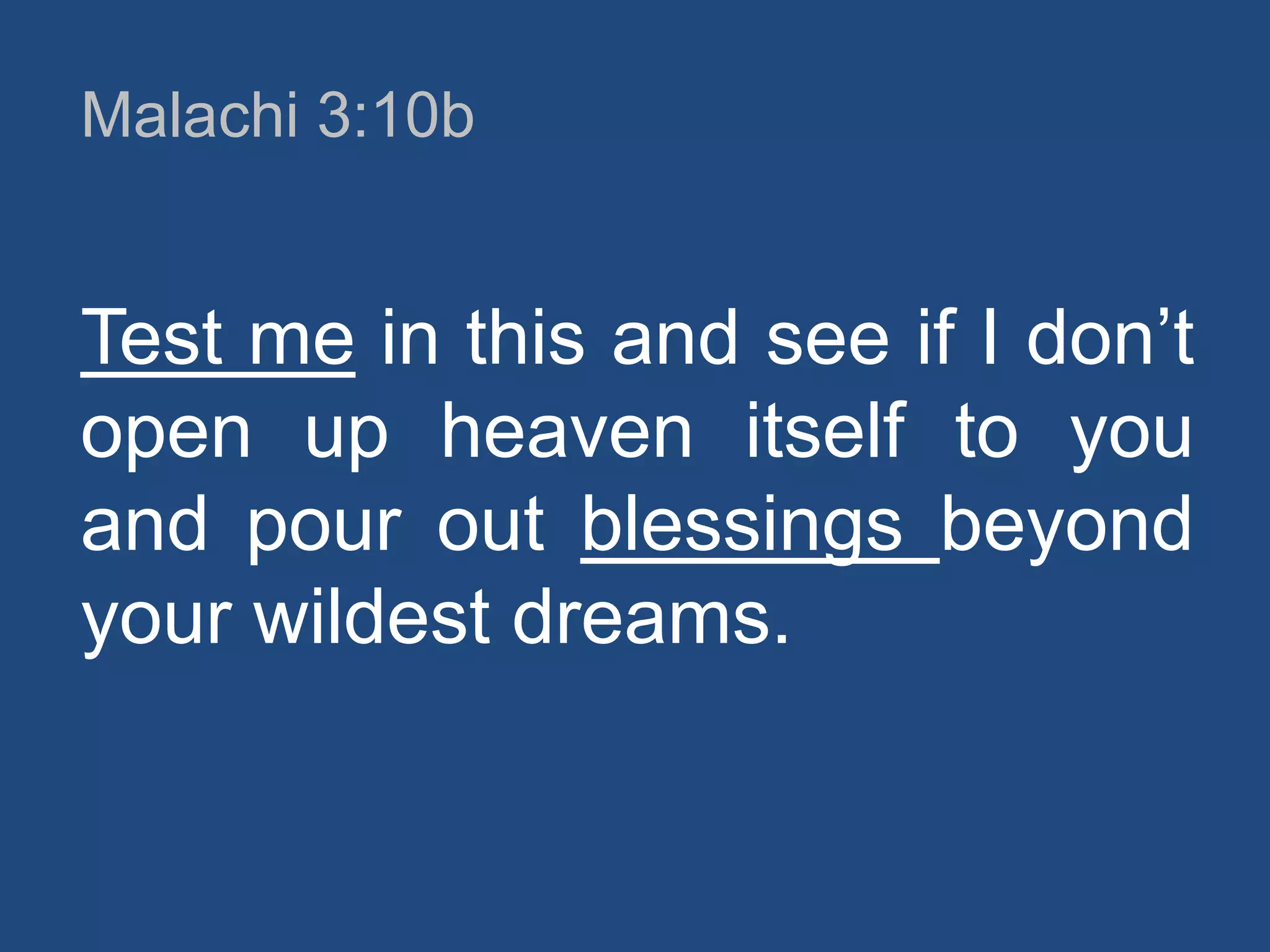 Malachi 3:10b

Test me in this and see if I don‟t
open up heaven itself to you
and pour out blessings beyond
your wildest dreams.

 