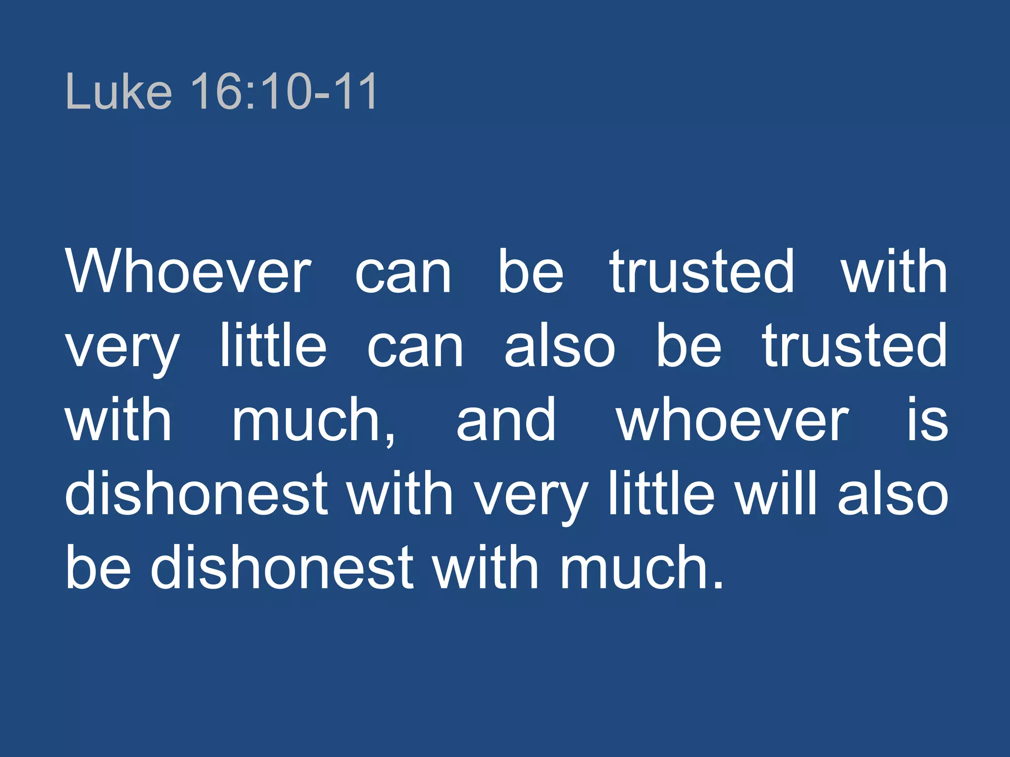 Luke 16:10-11

Whoever can be trusted with
very little can also be trusted
with much, and whoever is
dishonest with very little will also
be dishonest with much.

 