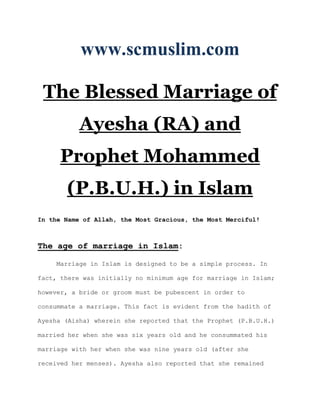 www.scmuslim.com

 The Blessed Marriage of
           Ayesha (RA) and
     Prophet Mohammed
       (P.B.U.H.) in Islam
In the Name of Allah, the Most Gracious, the Most Merciful!



The age of marriage in Islam:

     Marriage in Islam is designed to be a simple process. In

fact, there was initially no minimum age for marriage in Islam;

however, a bride or groom must be pubescent in order to

consummate a marriage. This fact is evident from the hadith of

Ayesha (Aisha) wherein she reported that the Prophet (P.B.U.H.)

married her when she was six years old and he consummated his

marriage with her when she was nine years old (after she

received her menses). Ayesha also reported that she remained
 