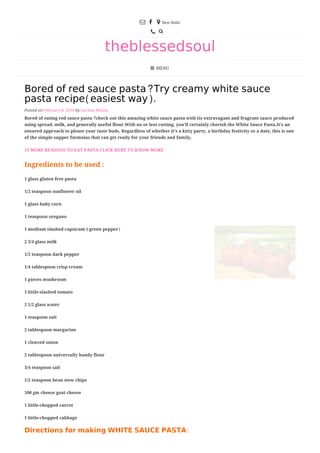  

theblessedsoul
MENU
 New Delhi


Bored of red sauce pasta?Try creamy white sauce
pasta recipe(easiest way).
Posted on February 8, 2018 by Garima Bhatia
Bored of eating red sauce pasta ?check out this amazing white sauce pasta with its extravagant and fragrant sauce produced
using spread, milk, and generally useful flour.With no or less cutting, you’ll certainly cherish the White Sauce Pasta.It’s an
ensured approach to please your taste buds. Regardless of whether it’s a kitty party, a birthday festivity or a date, this is one
of the simple supper formulas that can get ready for your friends and family.
13 MORE REASONS TO EAT PASTA.CLICK HERE TO KNOW MORE
Ingredients to be used :
1 glass gluten free pasta
1/2 teaspoon sunflower oil
1 glass baby corn
1 teaspoon oregano
1 medium slashed capsicum ( green pepper)
2 3/4 glass milk
1/2 teaspoon dark pepper
1/4 tablespoon crisp cream
1 pieces mushroom
1 little-slashed tomato
2 1/2 glass water
1 teaspoon salt
2 tablespoon margarine
1 cleaved onion
2 tablespoon universally handy flour
3/4 teaspoon salt
1/2 teaspoon bean stew chips
100 gm cheese goat cheese
1 little-chopped carrot
1 little-chopped cabbage
Directions for making WHITE SAUCE PASTA:
 