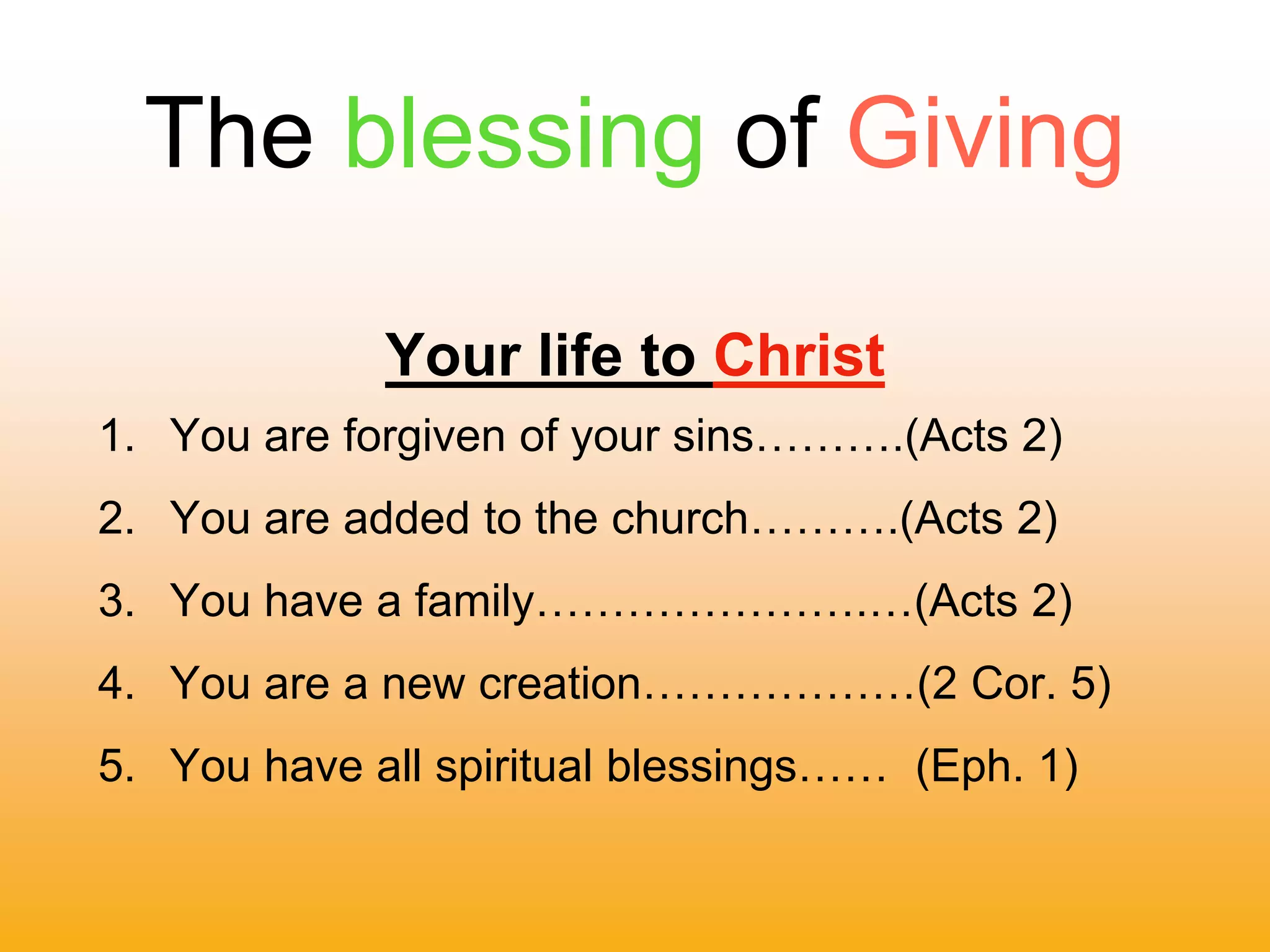 The blessing of Giving
Your life to Christ
1. You are forgiven of your sins……….(Acts 2)
2. You are added to the church……….(Acts 2)
3. You have a family………………….…(Acts 2)
4. You are a new creation………………(2 Cor. 5)
5. You have all spiritual blessings…… (Eph. 1)
 