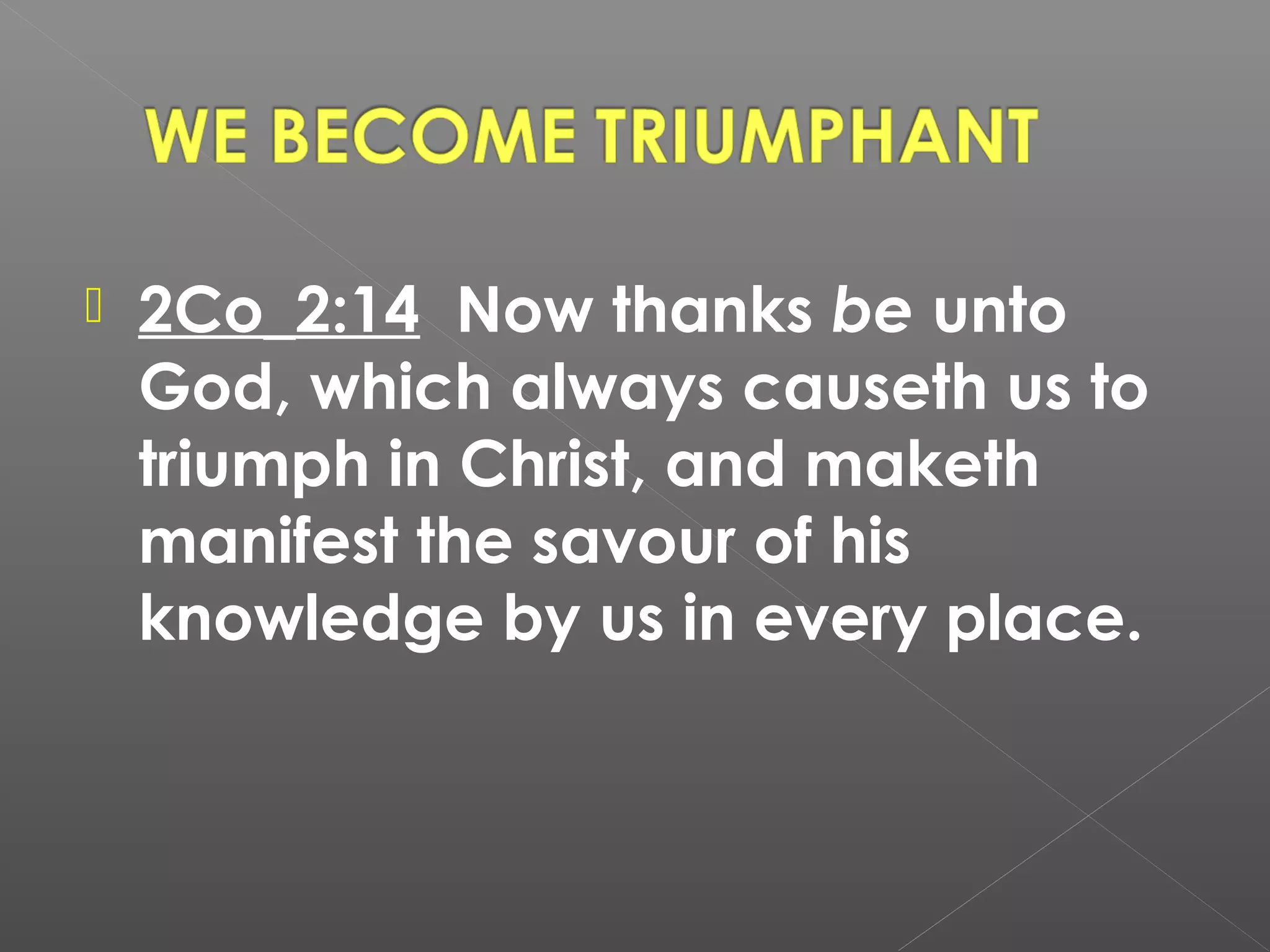 

2Co_2:14 Now thanks be unto
God, which always causeth us to
triumph in Christ, and maketh
manifest the savour of his
knowledge by us in every place.

 