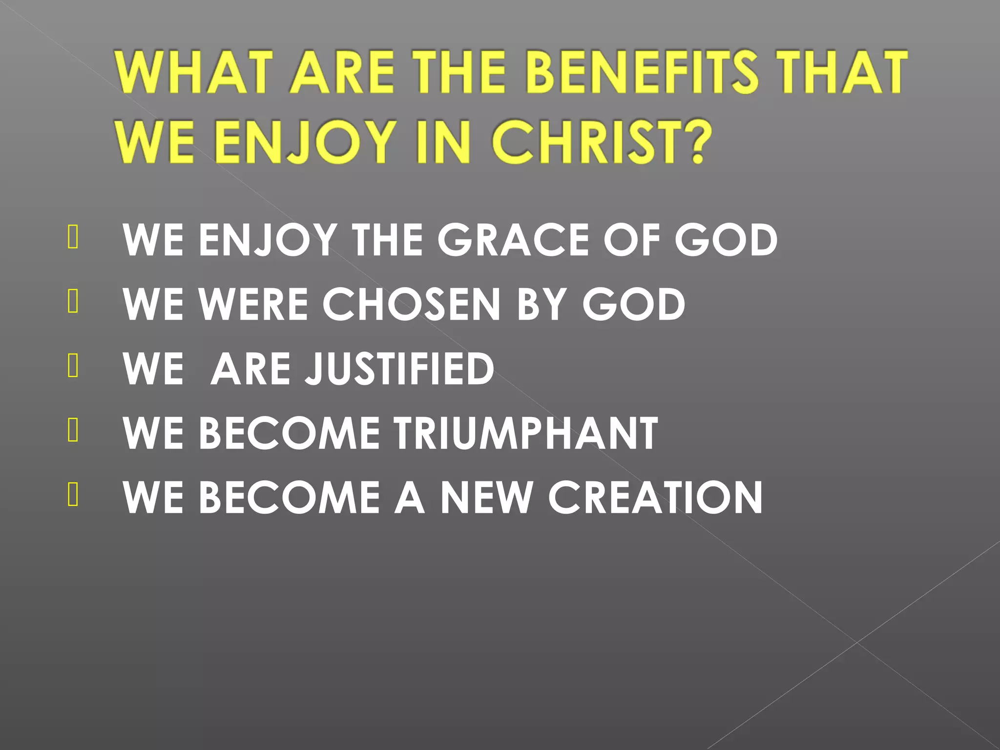 





WE ENJOY THE GRACE OF GOD
WE WERE CHOSEN BY GOD
WE ARE JUSTIFIED
WE BECOME TRIUMPHANT
WE BECOME A NEW CREATION

 